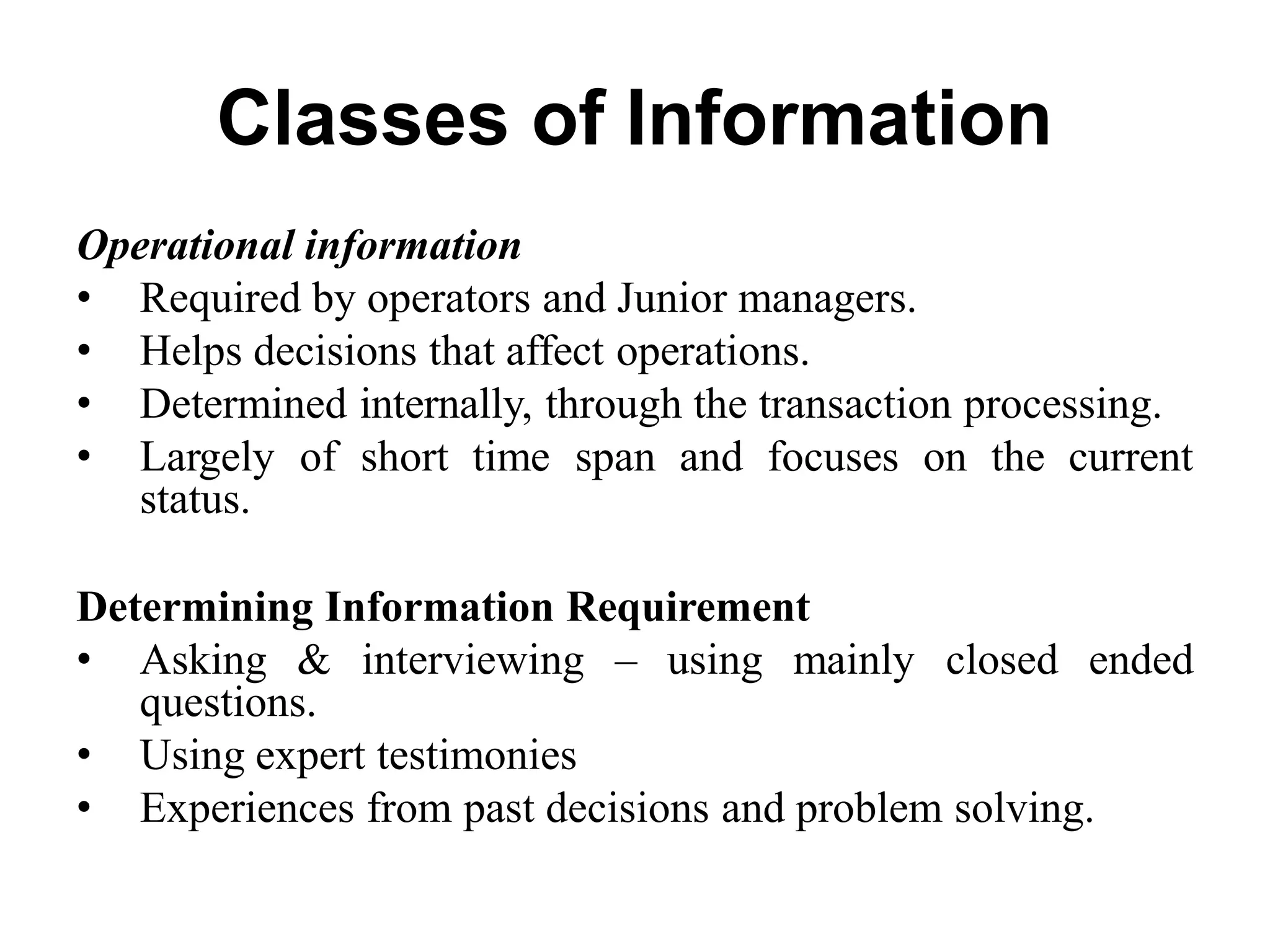 Classes of Information
Operational information
• Required by operators and Junior managers.
• Helps decisions that affect operations.
• Determined internally, through the transaction processing.
• Largely of short time span and focuses on the current
status.
Determining Information Requirement
• Asking & interviewing – using mainly closed ended
questions.
• Using expert testimonies
• Experiences from past decisions and problem solving.
 