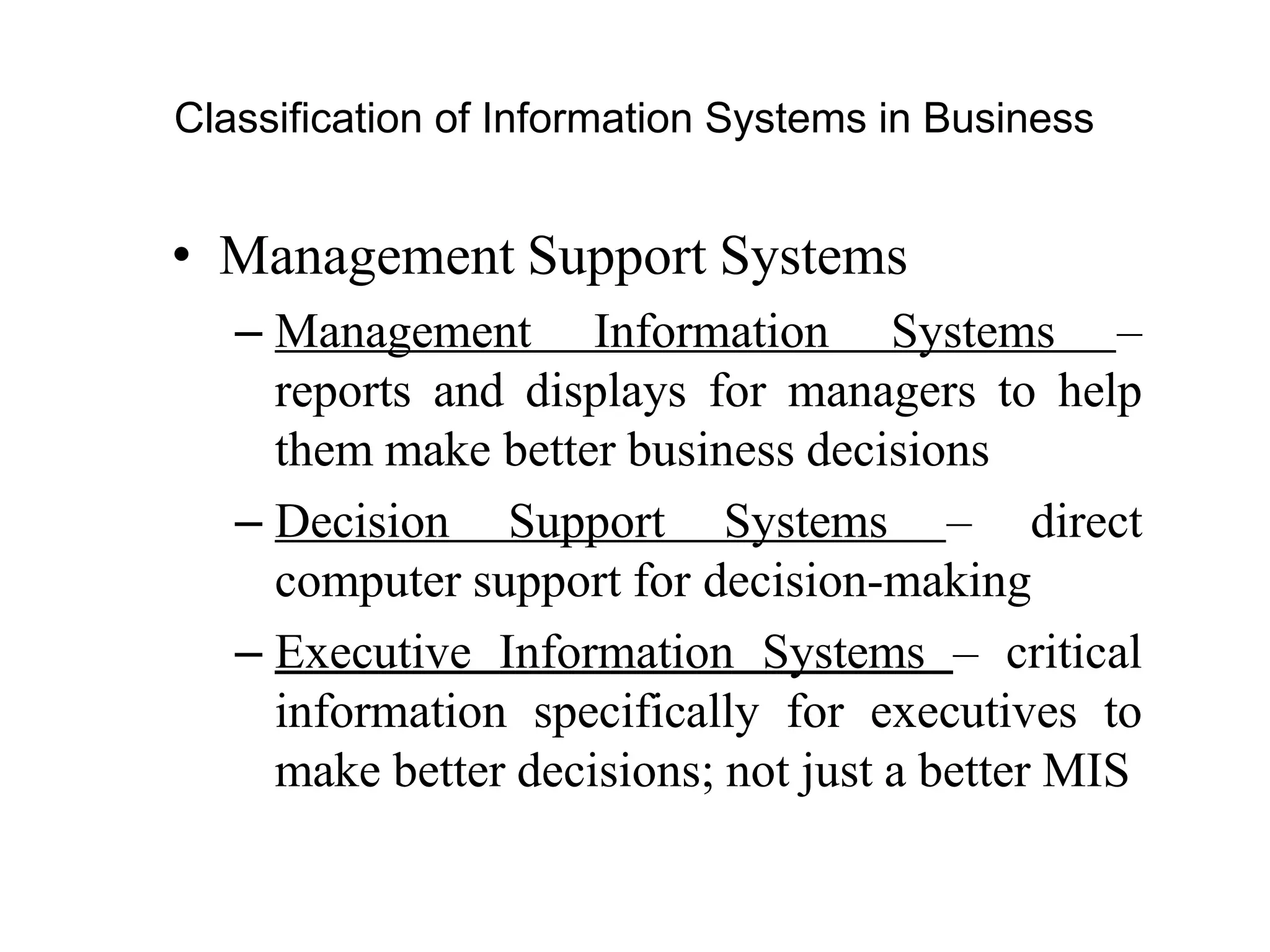 Classification of Information Systems in Business
• Management Support Systems
– Management Information Systems –
reports and displays for managers to help
them make better business decisions
– Decision Support Systems – direct
computer support for decision-making
– Executive Information Systems – critical
information specifically for executives to
make better decisions; not just a better MIS
 
