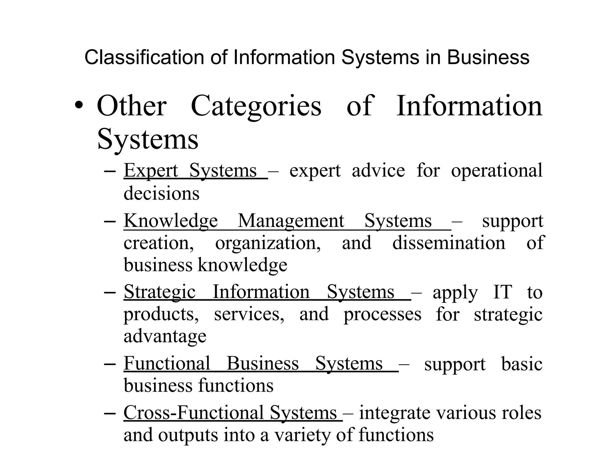 Classification of Information Systems in Business
• Other Categories of Information
Systems
– Expert Systems – expert advice for operational
decisions
– Knowledge Management Systems – support
creation, organization, and dissemination of
business knowledge
– Strategic Information Systems –
products, services, and processes
advantage
– Functional Business Systems –
business functions
apply IT to
for strategic
support basic
– Cross-Functional Systems – integrate various roles
and outputs into a variety of functions
 