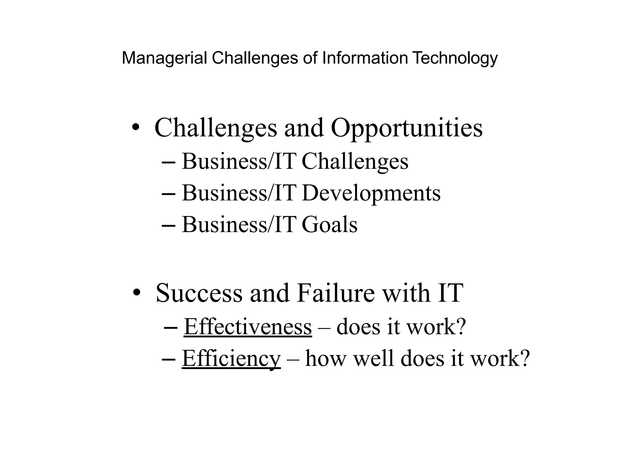 Managerial Challenges of Information Technology
• Challenges and Opportunities
– Business/IT Challenges
– Business/IT Developments
– Business/IT Goals
• Success and Failure with IT
– Effectiveness – does it work?
– Efficiency – how well does it work?
 