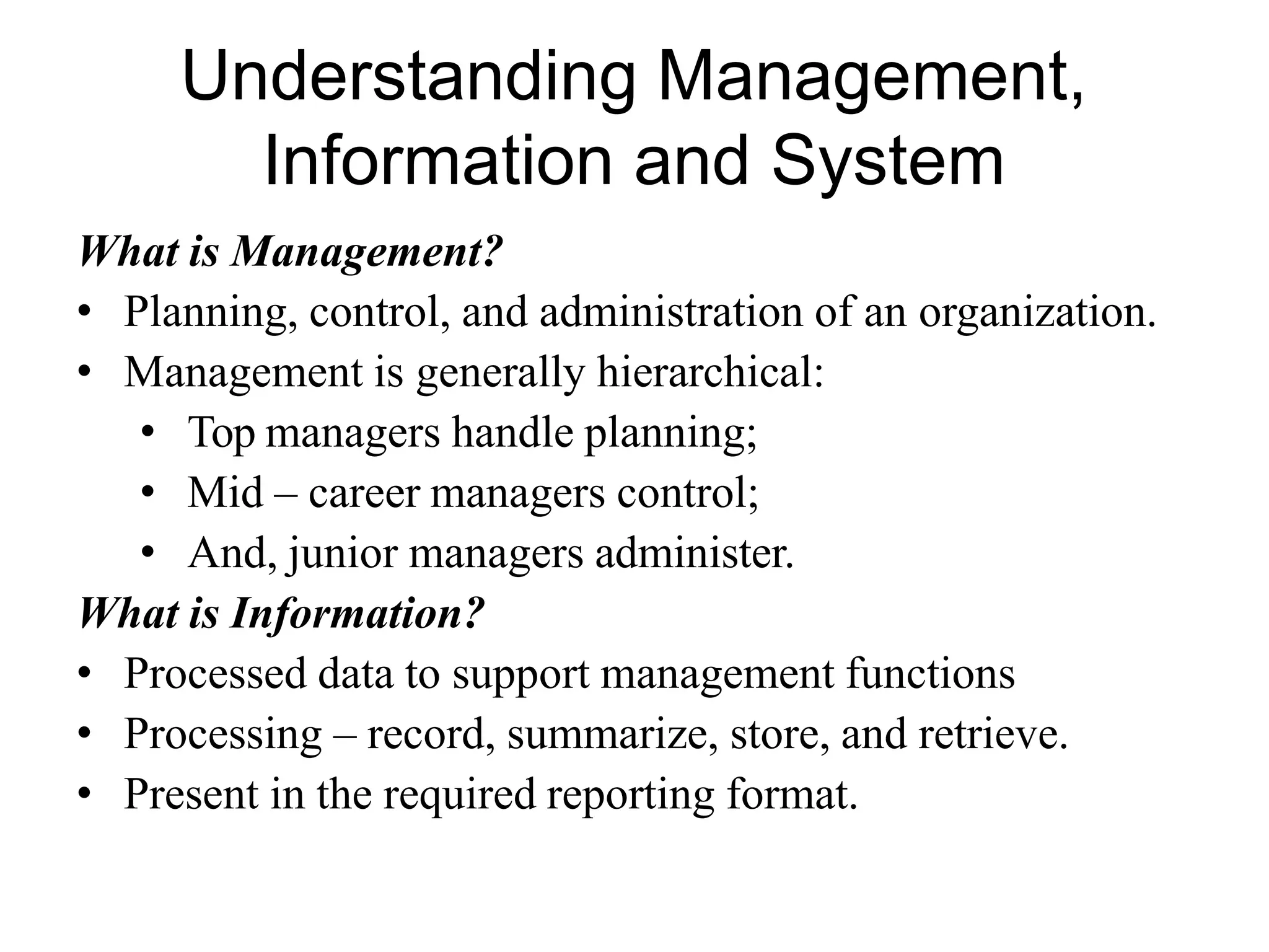 Understanding Management,
Information and System
What is Management?
• Planning, control, and administration of an organization.
• Management is generally hierarchical:
• Top managers handle planning;
• Mid – career managers control;
• And, junior managers administer.
What is Information?
• Processed data to support management functions
• Processing – record, summarize, store, and retrieve.
• Present in the required reporting format.
 