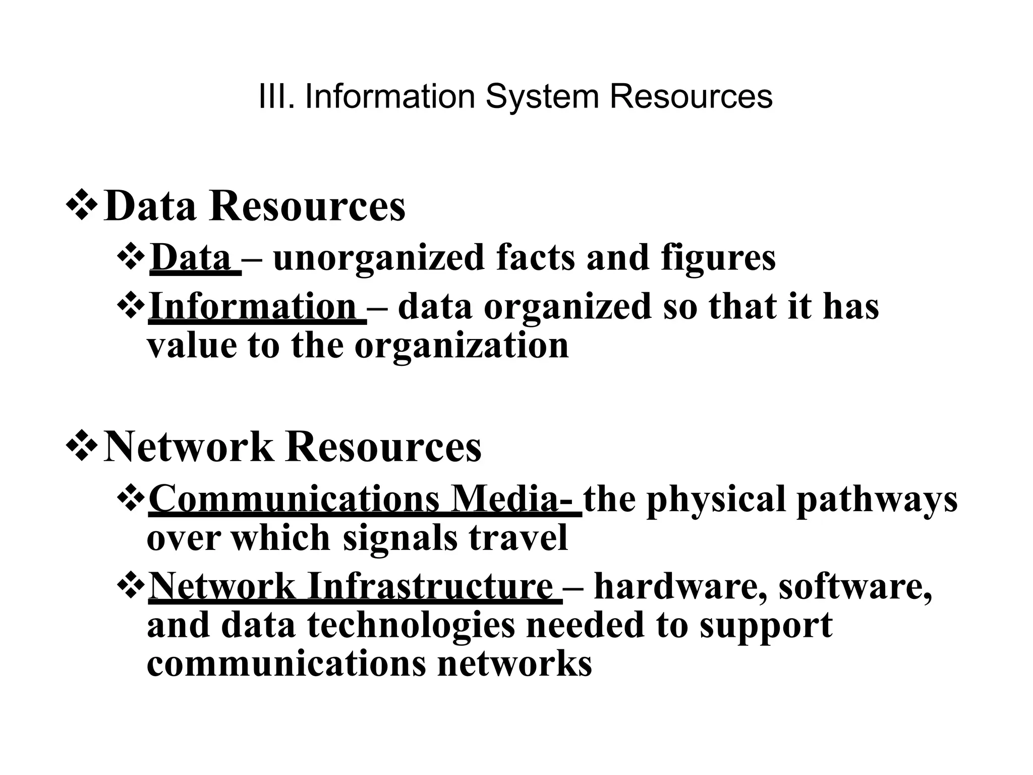 III. Information System Resources
Data Resources
Data – unorganized facts and figures
Information – data organized so that it has
value to the organization
Network Resources
Communications Media- the physical pathways
over which signals travel
Network Infrastructure – hardware, software,
and data technologies needed to support
communications networks
 