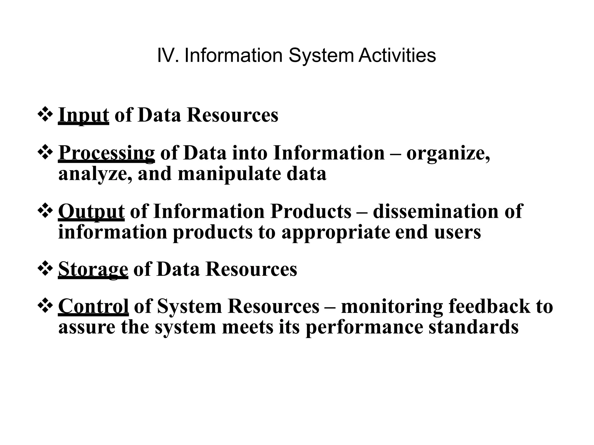 IV. Information System Activities
Input of Data Resources
Processing of Data into Information – organize,
analyze, and manipulate data
Output of Information Products – dissemination of
information products to appropriate end users
Storage of Data Resources
Control of System Resources – monitoring feedback to
assure the system meets its performance standards
 