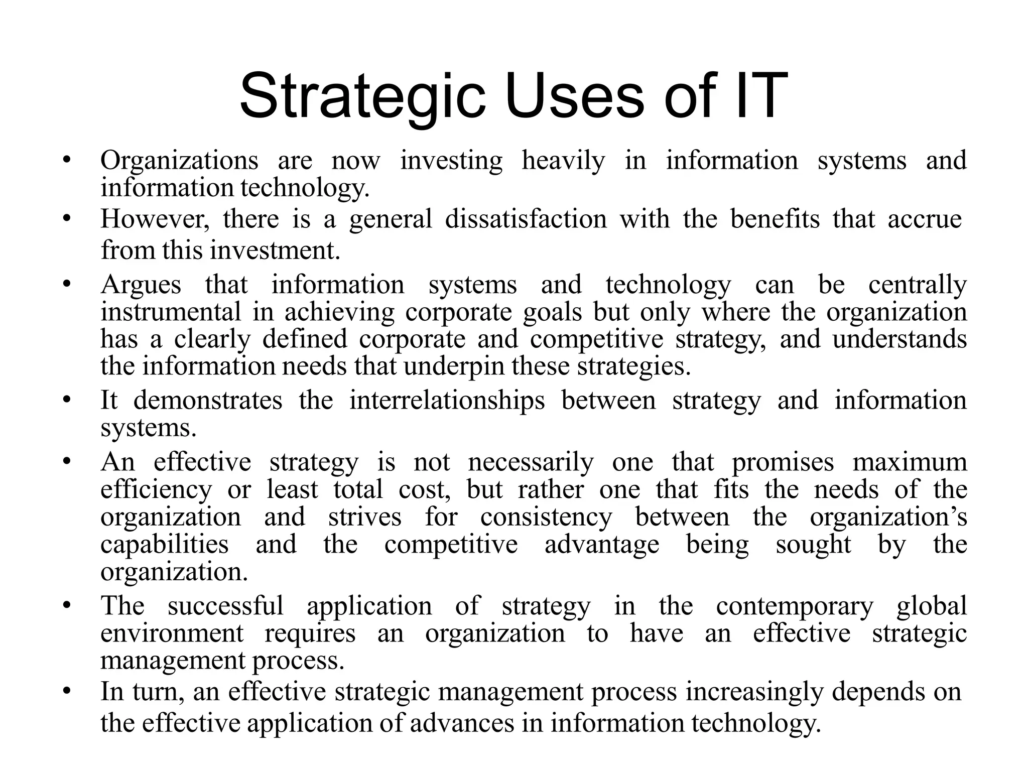 Strategic Uses of IT
• Organizations are now investing heavily in information systems and
information technology.
• However, there is a general dissatisfaction with the benefits that accrue
from this investment.
• Argues that information systems and technology can be centrally
instrumental in achieving corporate goals but only where the organization
has a clearly defined corporate and competitive strategy, and understands
the information needs that underpin these strategies.
• It demonstrates the interrelationships between strategy and information
systems.
• An effective strategy is not necessarily one that promises maximum
efficiency or least total cost, but rather one that fits the needs of the
organization and strives for consistency between the organization’s
capabilities and the competitive advantage being sought by the
organization.
• The successful application of strategy in the contemporary global
environment requires an organization to have an effective strategic
management process.
• In turn, an effective strategic management process increasingly depends on
the effective application of advances in information technology.
 