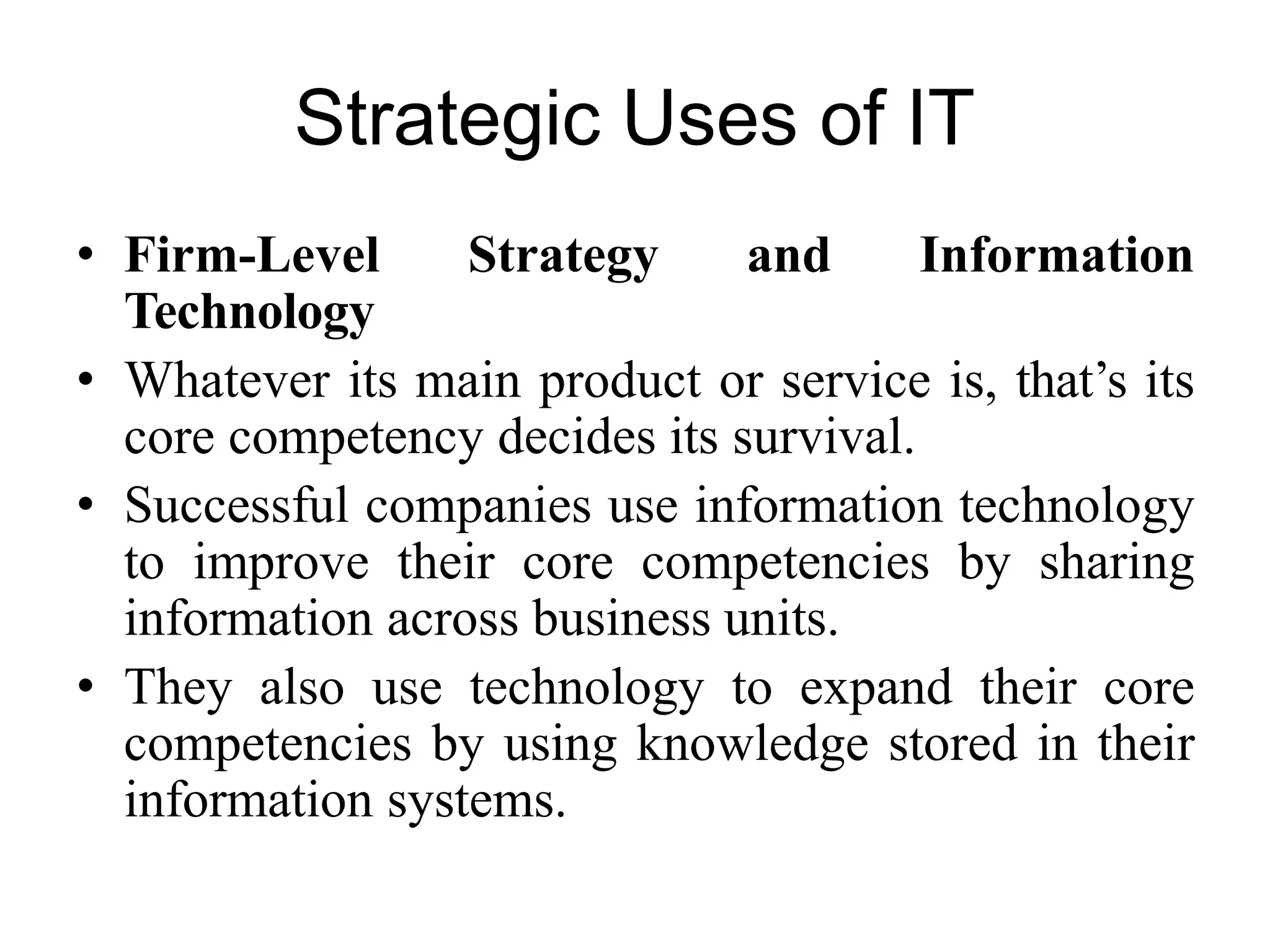 Strategic Uses of IT
• Firm-Level Strategy and Information
Technology
• Whatever its main product or service is, that’s its
core competency decides its survival.
• Successful companies use information technology
to improve their core competencies by sharing
information across business units.
• They also use technology to expand their core
competencies by using knowledge stored in their
information systems.
 