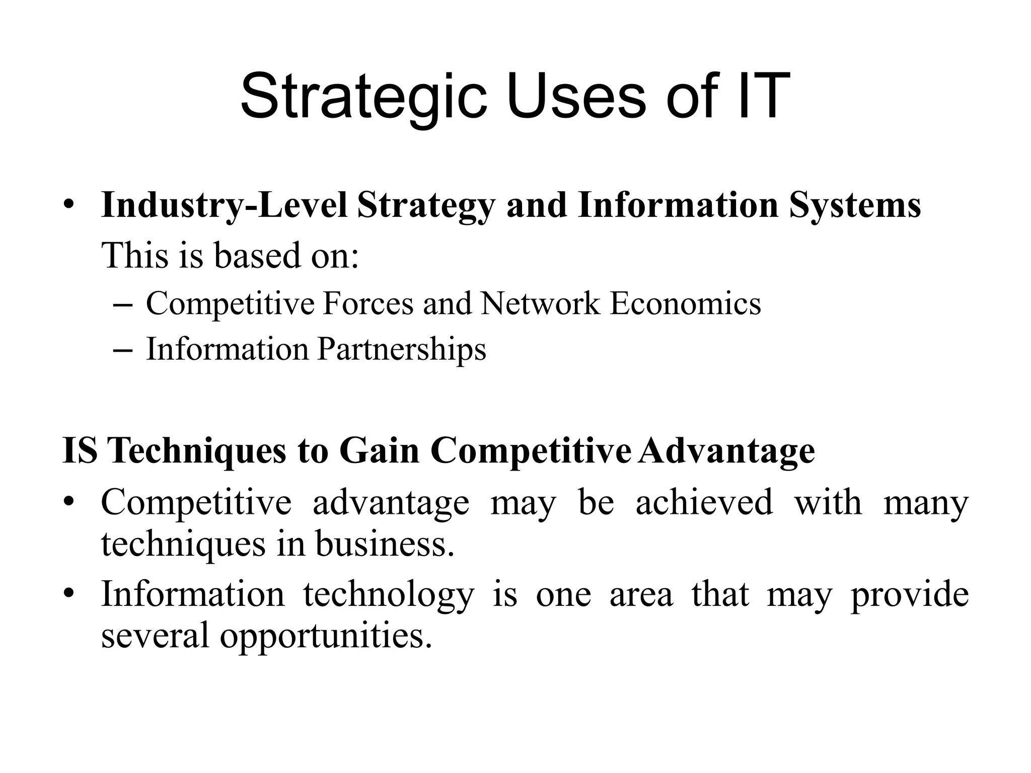 Strategic Uses of IT
• Industry-Level Strategy and Information Systems
This is based on:
– Competitive Forces and Network Economics
– Information Partnerships
IS Techniques to Gain CompetitiveAdvantage
• Competitive advantage may be achieved with many
techniques in business.
• Information technology is one area that may provide
several opportunities.
 