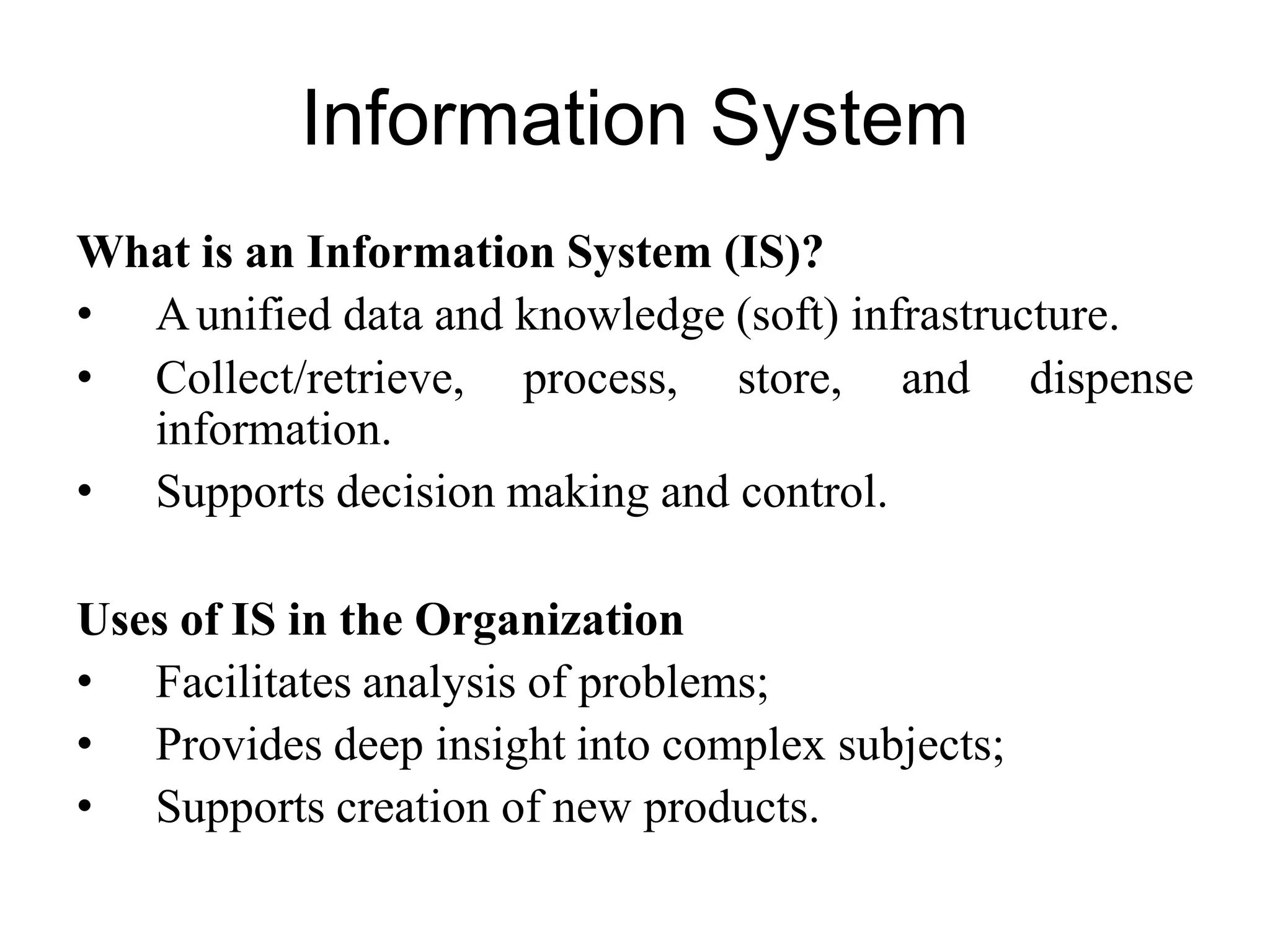 Information System
What is an Information System (IS)?
• Aunified data and knowledge (soft) infrastructure.
• Collect/retrieve, process, store, and dispense
information.
• Supports decision making and control.
Uses of IS in the Organization
• Facilitates analysis of problems;
• Provides deep insight into complex subjects;
• Supports creation of new products.
 
