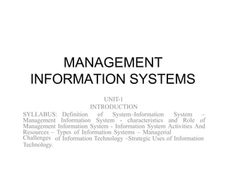 MANAGEMENT
INFORMATION SYSTEMS
UNIT-1
INTRODUCTION
SYLLABUS: Definition of System–Information System –
Management Information System - characteristics and Role of
Management Information System - Information System Activities And
Resources – Types of Information Systems – Managerial
of Information Technology –Strategic Uses of Information
Challenges
Technology.
 