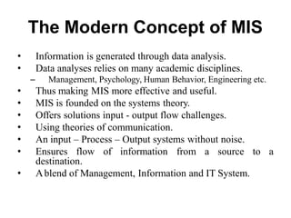 The Modern Concept of MIS
• Information is generated through data analysis.
• Data analyses relies on many academic disciplines.
– Management, Psychology, Human Behavior, Engineering etc.
• Thus making MIS more effective and useful.
• MIS is founded on the systems theory.
• Offers solutions input - output flow challenges.
• Using theories of communication.
• An input – Process – Output systems without noise.
• Ensures flow of information from a source to a
destination.
• Ablend of Management, Information and IT System.
 