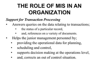 THE ROLE OF MIS IN AN
ORGANIZATION
Support for Transaction Processing
• Answers queries on the data relating to transactions;
• the status of a particular record,
• and, references on a variety of documents.
• Helps the junior management personnel by;
• providing the operational data for planning,
• scheduling and control,
• supports decision making at the operations level,
• and, corrects an out of control situation.
 