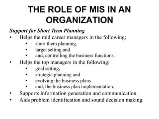 THE ROLE OF MIS IN AN
ORGANIZATION
Support for Short Term Planning
• Helps the mid career managers in the following;
• short them planning,
• target setting and
• and, controlling the business functions.
• Helps the top managers in the following;
• goal setting,
• strategic planning and
• evolving the business plans
• and, the business plan implementation.
• Supports information generation and communication.
• Aids problem identification and sound decision making.
 