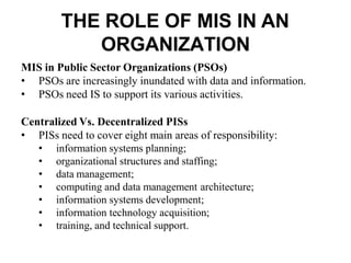 THE ROLE OF MIS IN AN
ORGANIZATION
MIS in Public Sector Organizations (PSOs)
• PSOs are increasingly inundated with data and information.
• PSOs need IS to support its various activities.
Centralized Vs. Decentralized PISs
• PISs need to cover eight main areas of responsibility:
• information systems planning;
• organizational structures and staffing;
• data management;
• computing and data management architecture;
• information systems development;
• information technology acquisition;
• training, and technical support.
 