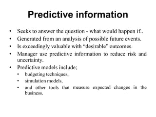 Predictive information
• Seeks to answer the question - what would happen if..
• Generated from an analysis of possible future events.
• Is exceedingly valuable with “desirable” outcomes.
• Manager use predictive information to reduce risk and
uncertainty.
• Predictive models include;
• budgeting techniques,
• simulation models,
• and other tools that
business.
measure expected changes in the
 