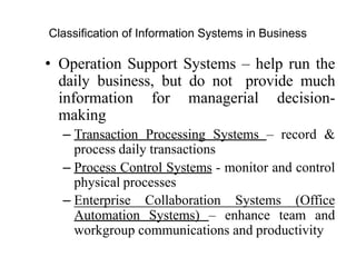 Classification of Information Systems in Business
• Operation Support Systems – help run the
daily business, but do not provide much
information for managerial decision-
making
– Transaction Processing Systems – record &
process daily transactions
– Process Control Systems - monitor and control
physical processes
– Enterprise Collaboration Systems (Office
Automation Systems) – enhance team and
workgroup communications and productivity
 