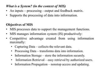 What is a System? (in the context of MIS)
• An inputs – processing - output and feedback matrix.
• Supports the processing of data into information.
Objectives of MIS
• MIS processes data to support the management functions.
• MIS manages information system (IS) productively:
• Competitive advantage created from using information
maximally:
• Capturing Data – collects the relevant data.
• Processing Data – transforms data into information.
• Information Storage – store the information securely.
• Information Retrieval – easy retrieval by authorized users.
• Information Propagation – nonstop access and updating.
 