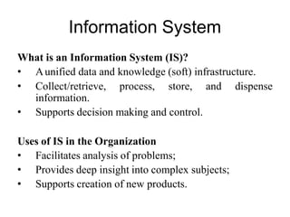 Information System
What is an Information System (IS)?
• Aunified data and knowledge (soft) infrastructure.
• Collect/retrieve, process, store, and dispense
information.
• Supports decision making and control.
Uses of IS in the Organization
• Facilitates analysis of problems;
• Provides deep insight into complex subjects;
• Supports creation of new products.
 