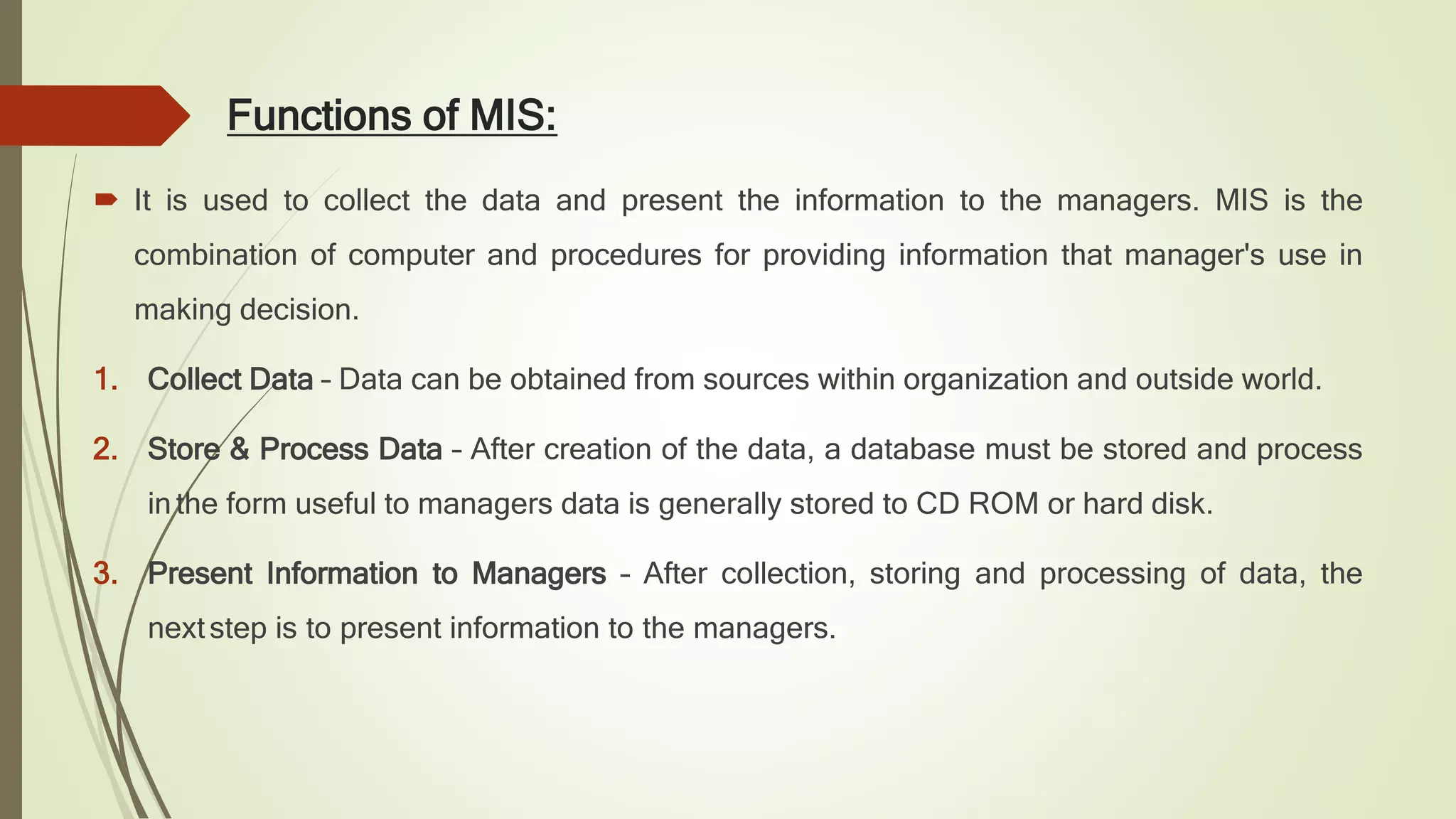 Functions of MIS:
 It is used to collect the data and present the information to the managers. MIS is the
combination of computer and procedures for providing information that manager's use in
making decision.
1. Collect Data – Data can be obtained from sources within organization and outside world.
2. Store & Process Data – After creation of the data, a database must be stored and process
in the form useful to managers data is generally stored to CD ROM or hard disk.
3. Present Information to Managers – After collection, storing and processing of data, the
nextstep is to present information to the managers.
 