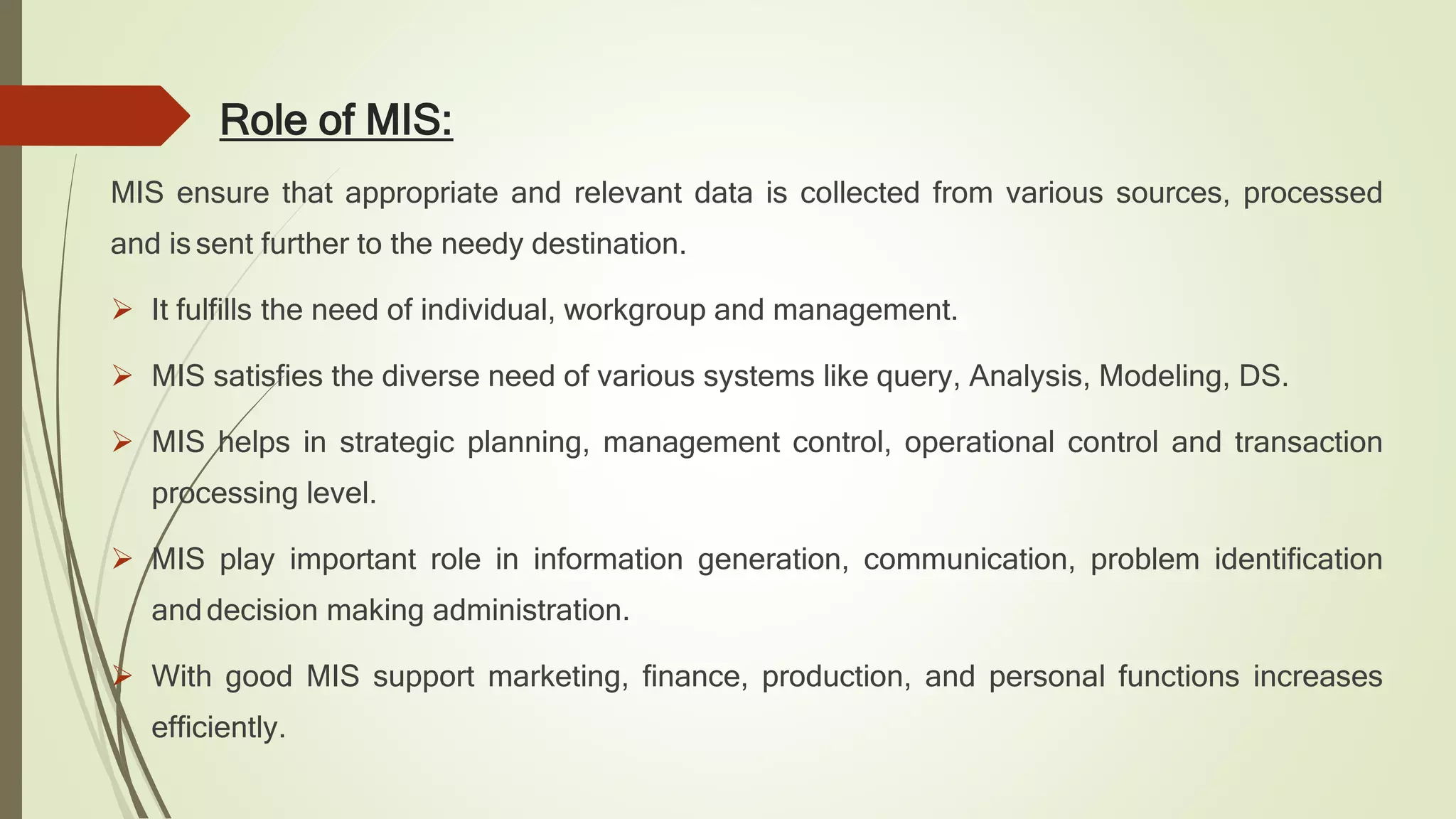 Role of MIS:
MIS ensure that appropriate and relevant data is collected from various sources, processed
and is sent further to the needy destination.
 It fulfills the need of individual, workgroup and management.
 MIS satisfies the diverse need of various systems like query, Analysis, Modeling, DS.
 MIS helps in strategic planning, management control, operational control and transaction
processing level.
 MIS play important role in information generation, communication, problem identification
anddecision making administration.
 With good MIS support marketing, finance, production, and personal functions increases
efficiently.
 