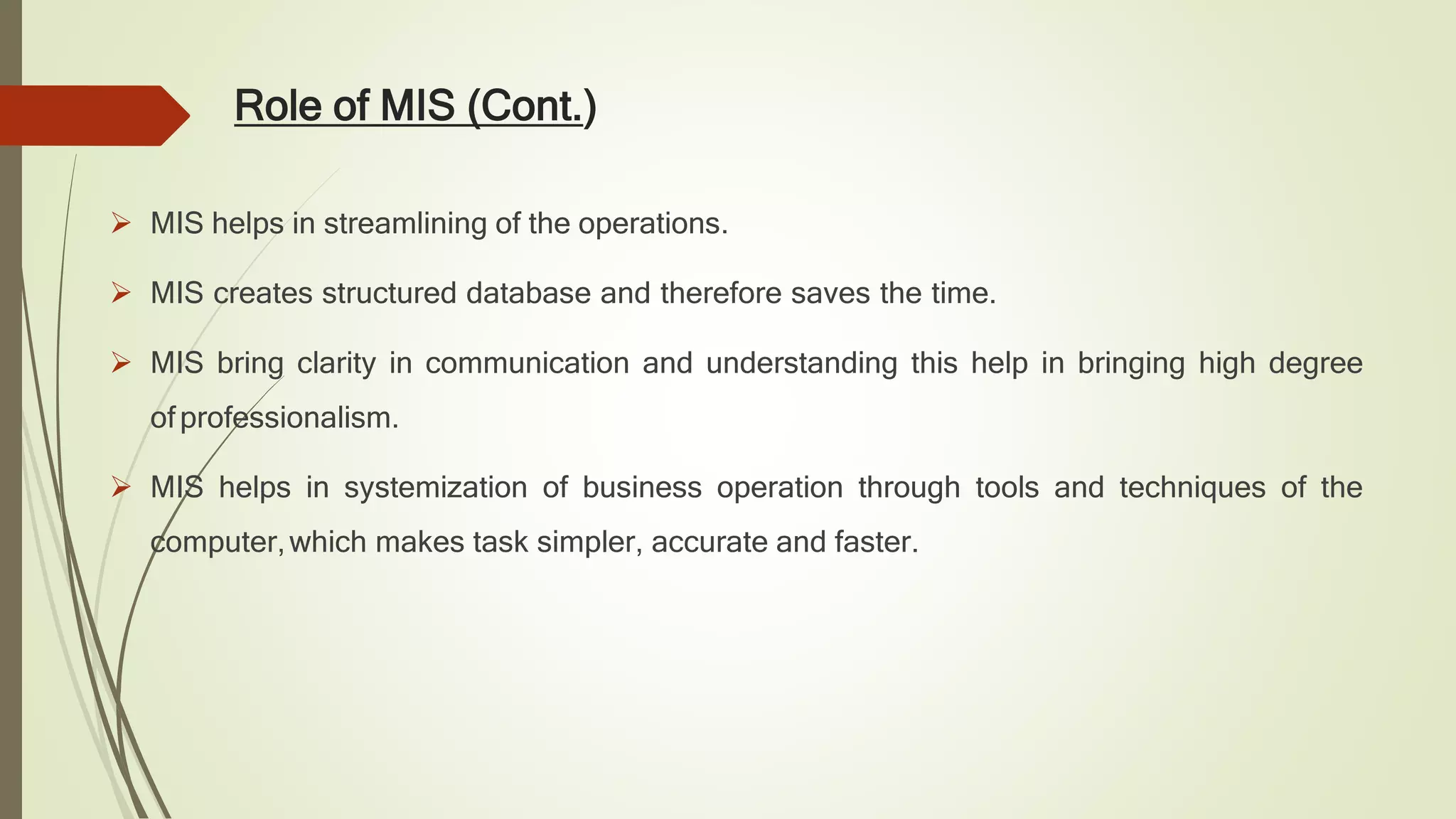 Role of MIS (Cont.)
 MIS helps in streamlining of the operations.
 MIS creates structured database and therefore saves the time.
 MIS bring clarity in communication and understanding this help in bringing high degree
ofprofessionalism.
 MIS helps in systemization of business operation through tools and techniques of the
computer,which makes task simpler, accurate and faster.
 