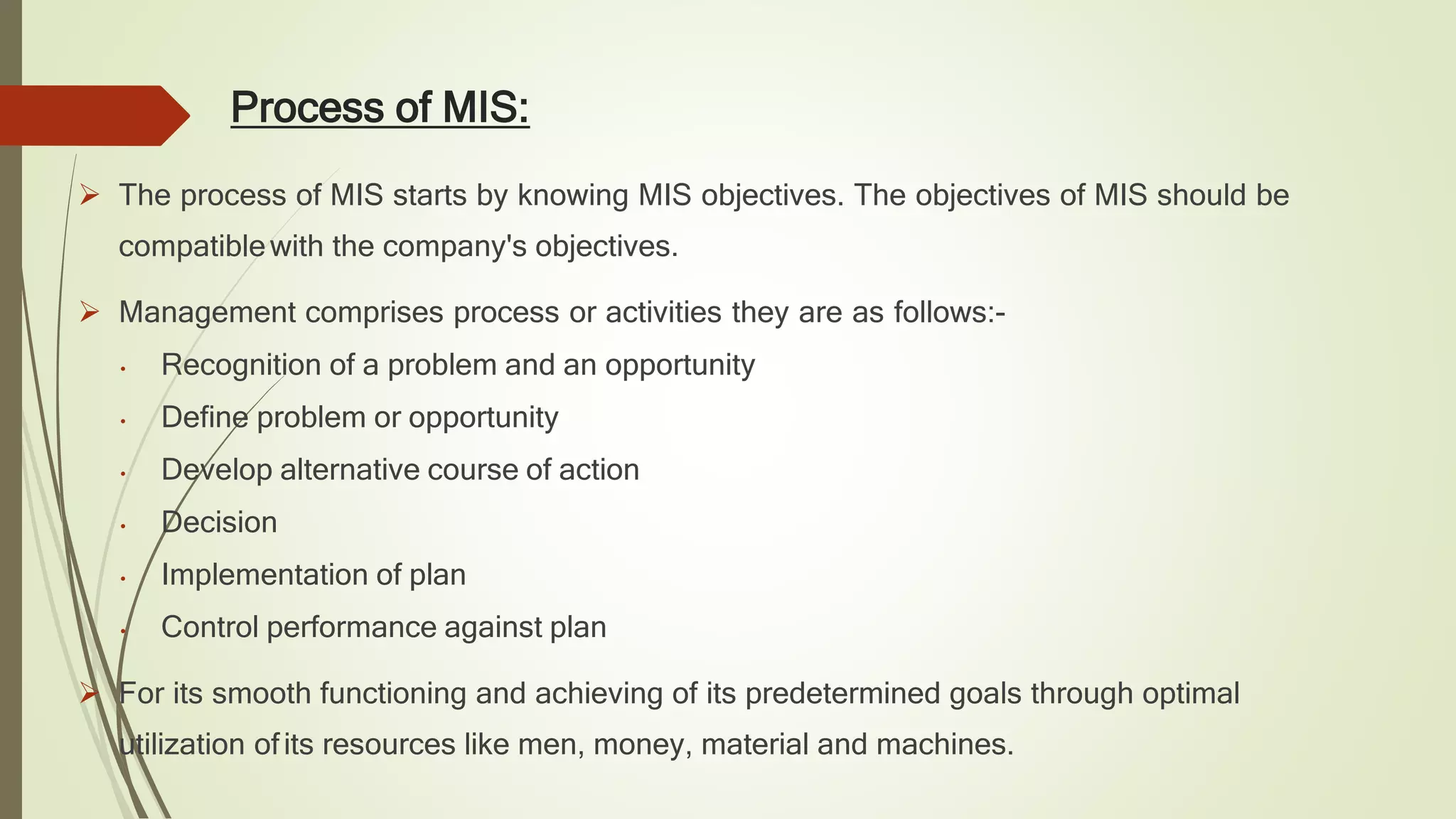 Process of MIS:
 The process of MIS starts by knowing MIS objectives. The objectives of MIS should be
compatiblewith the company's objectives.
 Management comprises process or activities they are as follows:-
• Recognition of a problem and an opportunity
• Define problem or opportunity
• Develop alternative course of action
• Decision
• Implementation of plan
• Control performance against plan
 For its smooth functioning and achieving of its predetermined goals through optimal
utilization ofits resources like men, money, material and machines.
 