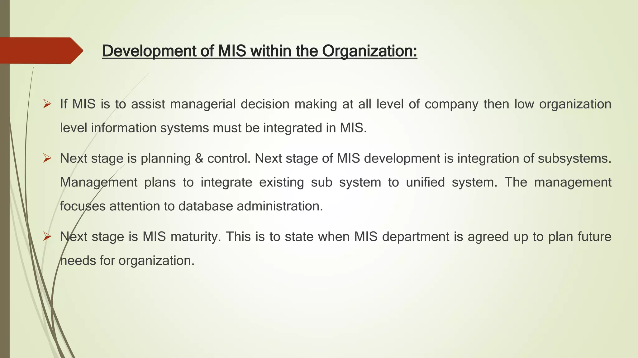 Development of MIS within the Organization:
 If MIS is to assist managerial decision making at all level of company then low organization
level information systems must be integrated in MIS.
 Next stage is planning & control. Next stage of MIS development is integration of subsystems.
Management plans to integrate existing sub system to unified system. The management
focuses attention to database administration.
 Next stage is MIS maturity. This is to state when MIS department is agreed up to plan future
needs for organization.
 