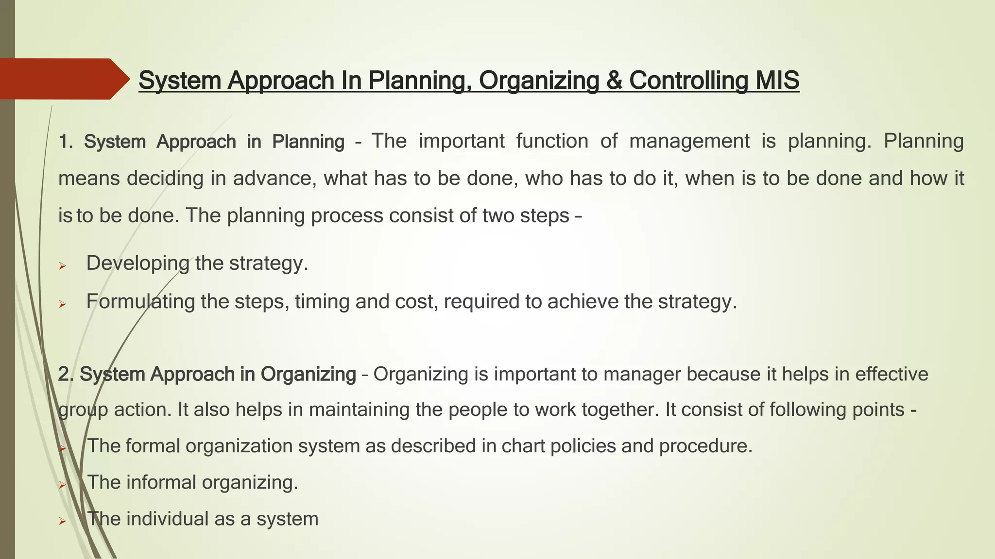System Approach In Planning, Organizing & Controlling MIS
1. System Approach in Planning – The important function of management is planning. Planning
means deciding in advance, what has to be done, who has to do it, when is to be done and how it
is to be done. The planning process consist of two steps –
 Developing the strategy.
 Formulating the steps, timing and cost, required to achieve the strategy.
2. System Approach in Organizing – Organizing is important to manager because it helps in effective
group action. It also helps in maintaining the people to work together. It consist of following points -
 The formal organization system as described in chart policies and procedure.
 The informal organizing.
 The individual as a system
 