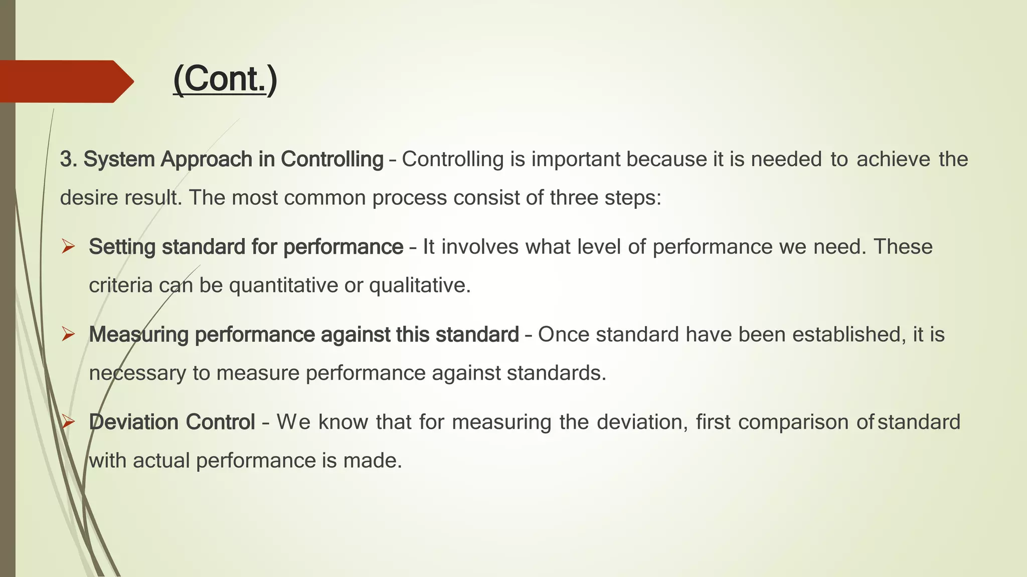 (Cont.)
3. System Approach in Controlling – Controlling is important because it is needed to achieve the
desire result. The most common process consist of three steps:
 Setting standard for performance – It involves what level of performance we need. These
criteria can be quantitative or qualitative.
 Measuring performance against this standard – Once standard have been established, it is
necessary to measure performance against standards.
 Deviation Control – We know that for measuring the deviation, first comparison ofstandard
with actual performance is made.
 