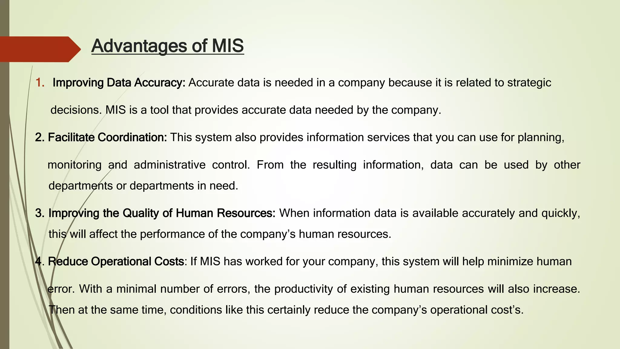 Advantages of MIS
1. Improving Data Accuracy: Accurate data is needed in a company because it is related to strategic
decisions. MIS is a tool that provides accurate data needed by the company.
2. Facilitate Coordination: This system also provides information services that you can use for planning,
monitoring and administrative control. From the resulting information, data can be used by other
departments or departments in need.
3. Improving the Quality of Human Resources: When information data is available accurately and quickly,
this will affect the performance of the company’s human resources.
4. Reduce Operational Costs: If MIS has worked for your company, this system will help minimize human
error. With a minimal number of errors, the productivity of existing human resources will also increase.
Then at the same time, conditions like this certainly reduce the company’s operational cost’s.
 