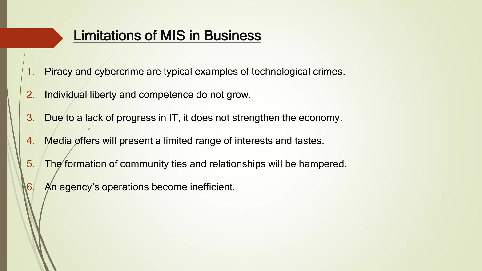 Limitations of MIS in Business
1. Piracy and cybercrime are typical examples of technological crimes.
2. Individual liberty and competence do not grow.
3. Due to a lack of progress in IT, it does not strengthen the economy.
4. Media offers will present a limited range of interests and tastes.
5. The formation of community ties and relationships will be hampered.
6. An agency’s operations become inefficient.
 