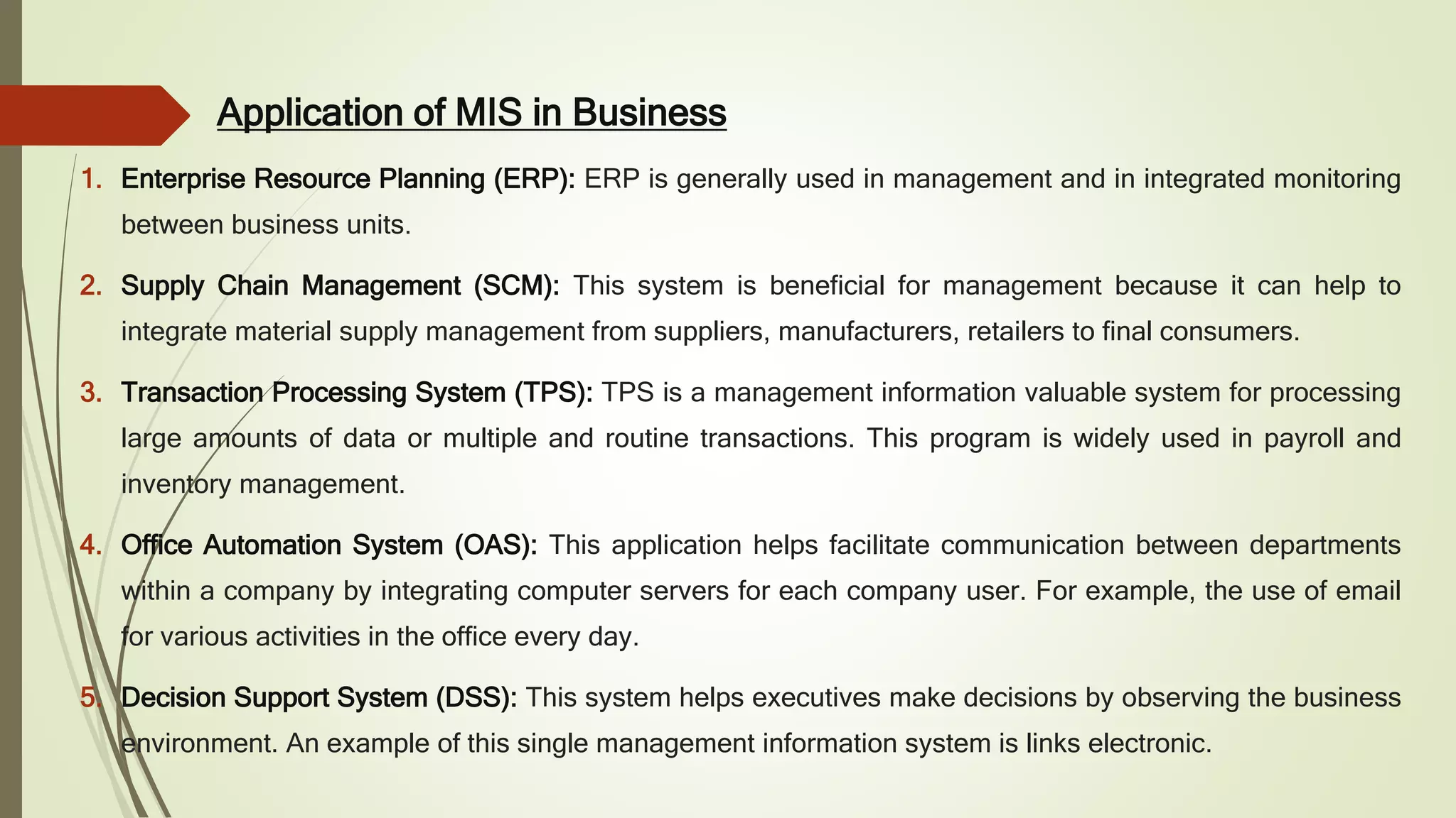 Application of MIS in Business
1. Enterprise Resource Planning (ERP): ERP is generally used in management and in integrated monitoring
between business units.
2. Supply Chain Management (SCM): This system is beneficial for management because it can help to
integrate material supply management from suppliers, manufacturers, retailers to final consumers.
3. Transaction Processing System (TPS): TPS is a management information valuable system for processing
large amounts of data or multiple and routine transactions. This program is widely used in payroll and
inventory management.
4. Office Automation System (OAS): This application helps facilitate communication between departments
within a company by integrating computer servers for each company user. For example, the use of email
for various activities in the office every day.
5. Decision Support System (DSS): This system helps executives make decisions by observing the business
environment. An example of this single management information system is links electronic.
 