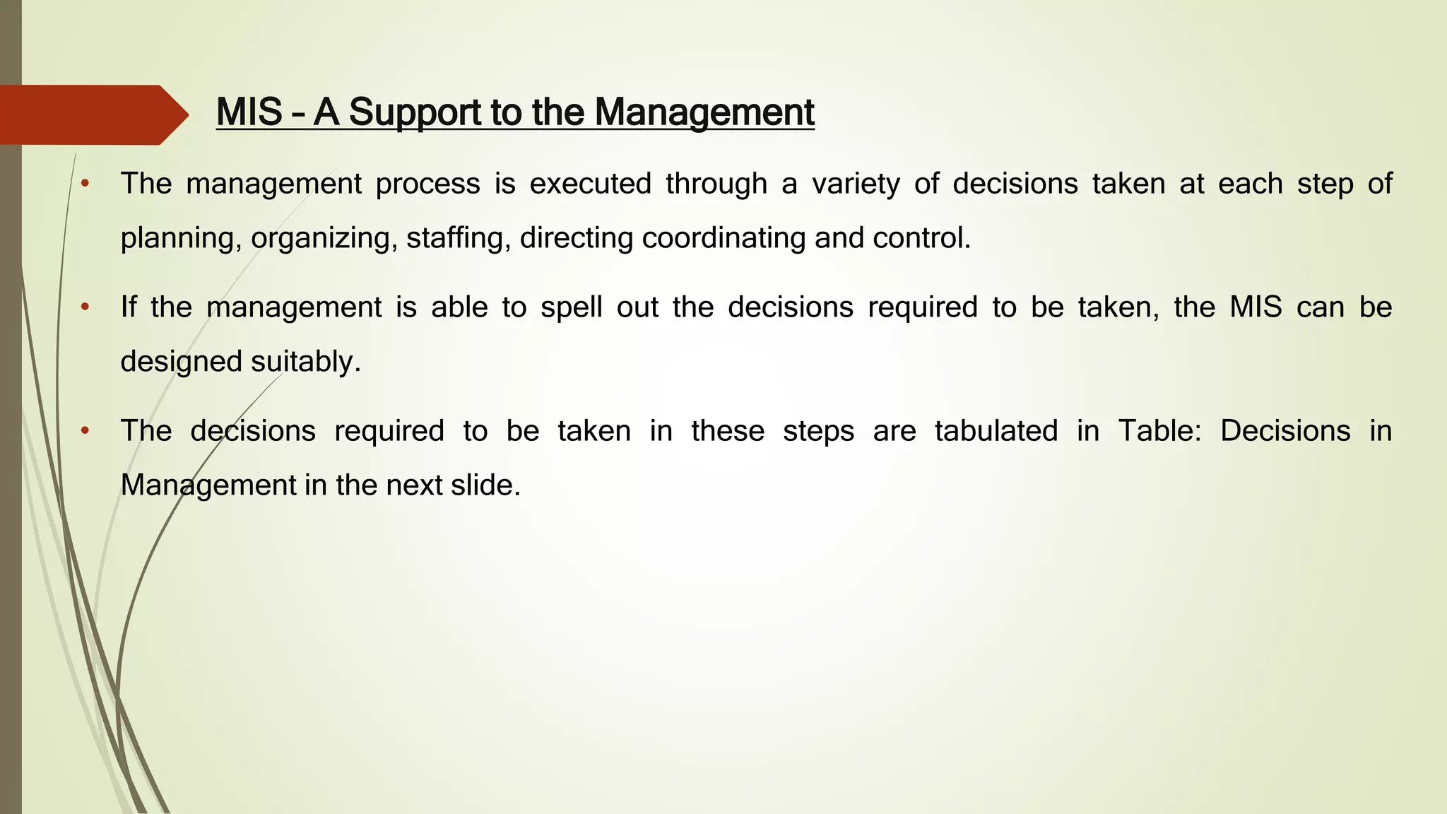MIS – A Support to the Management
• The management process is executed through a variety of decisions taken at each step of
planning, organizing, staffing, directing coordinating and control.
• If the management is able to spell out the decisions required to be taken, the MIS can be
designed suitably.
• The decisions required to be taken in these steps are tabulated in Table: Decisions in
Management in the next slide.
 