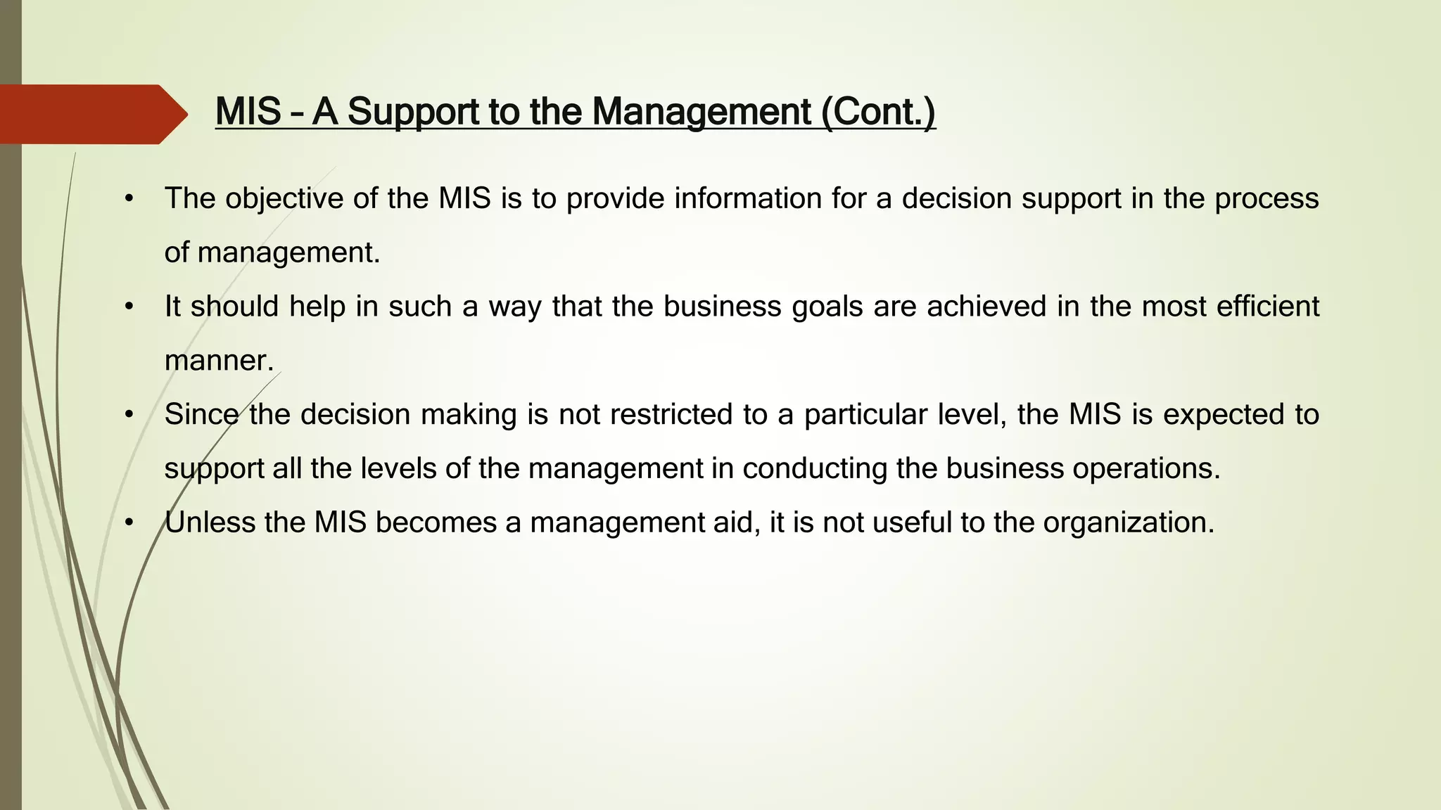 MIS – A Support to the Management (Cont.)
• The objective of the MIS is to provide information for a decision support in the process
of management.
• It should help in such a way that the business goals are achieved in the most efficient
manner.
• Since the decision making is not restricted to a particular level, the MIS is expected to
support all the levels of the management in conducting the business operations.
• Unless the MIS becomes a management aid, it is not useful to the organization.
 