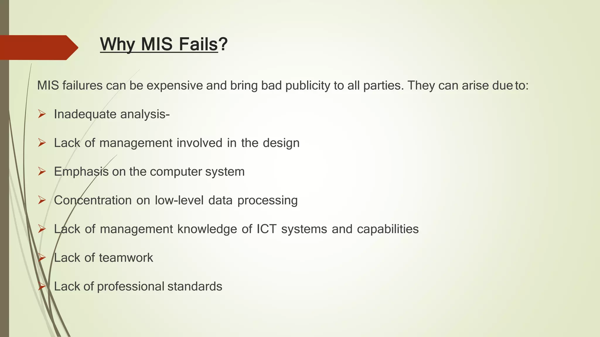 Why MIS Fails?
MIS failures can be expensive and bring bad publicity to all parties. They can arise dueto:
 Inadequate analysis-
 Lack of management involved in the design
 Emphasis on the computer system
 Concentration on low-level data processing
 Lack of management knowledge of ICT systems and capabilities
 Lack of teamwork
 Lack of professional standards
 