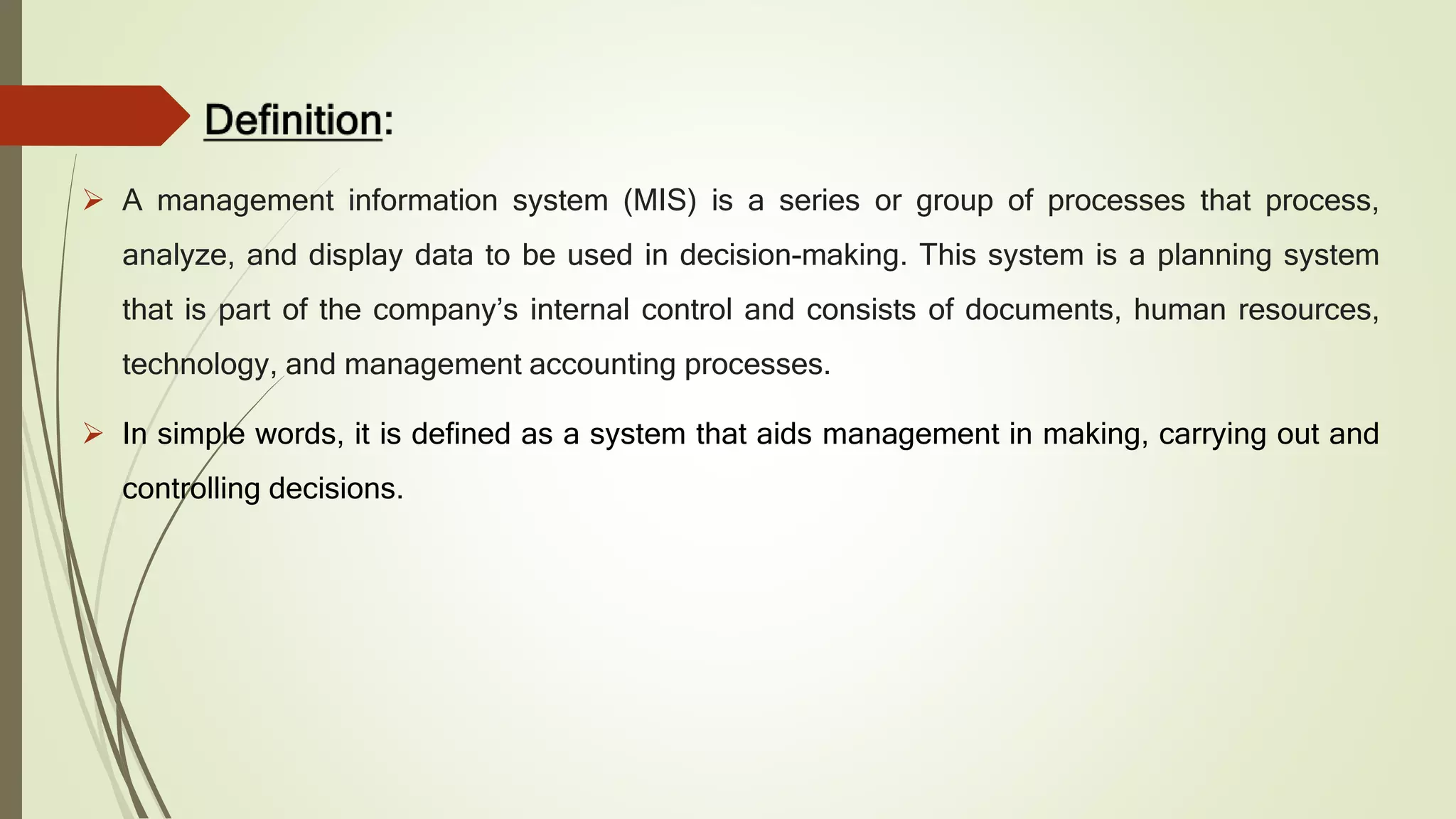  A management information system (MIS) is a series or group of processes that process,
analyze, and display data to be used in decision-making. This system is a planning system
that is part of the company’s internal control and consists of documents, human resources,
technology, and management accounting processes.
 In simple words, it is defined as a system that aids management in making, carrying out and
controlling decisions.
 