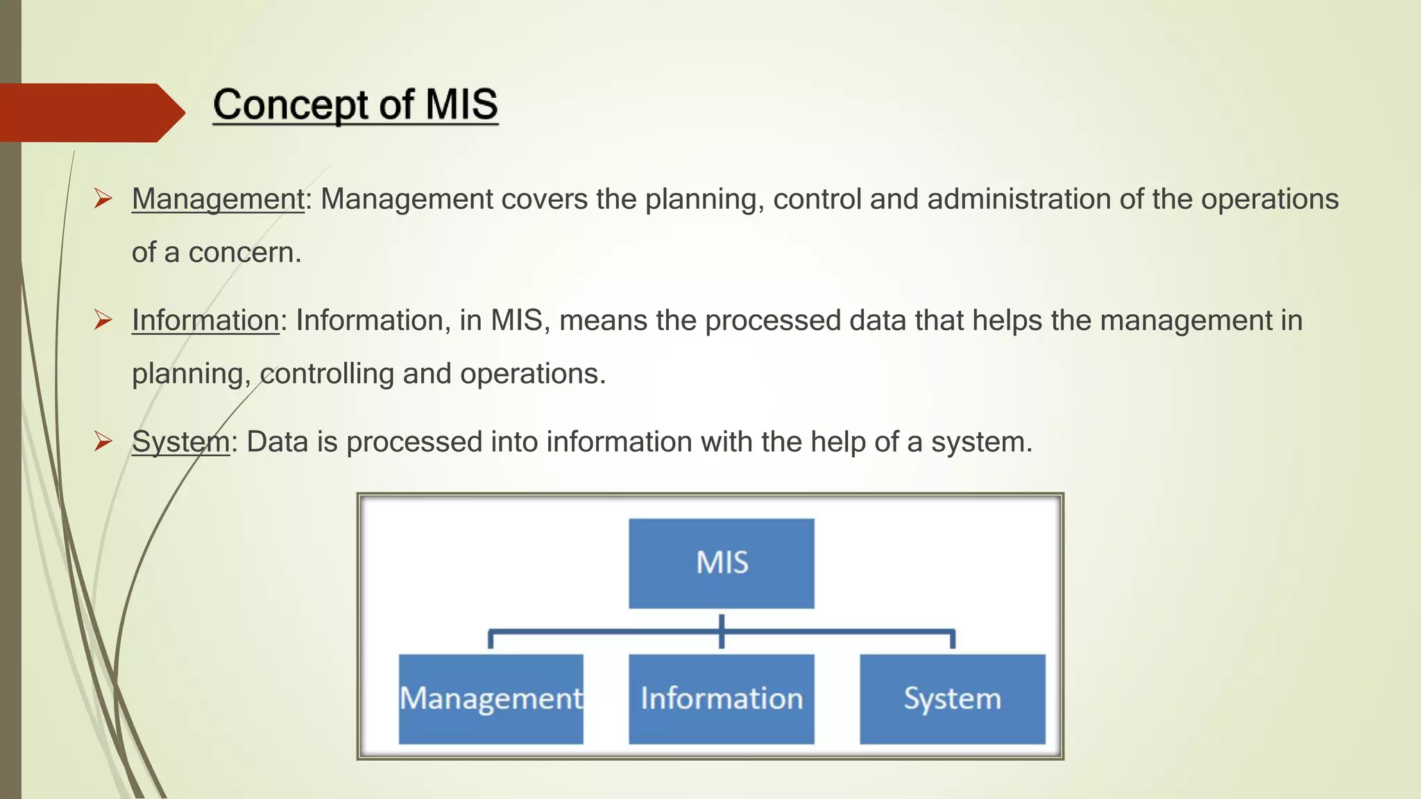  Management: Management covers the planning, control and administration of the operations
of a concern.
 Information: Information, in MIS, means the processed data that helps the management in
planning, controlling and operations.
 System: Data is processed into information with the help of a system.
 