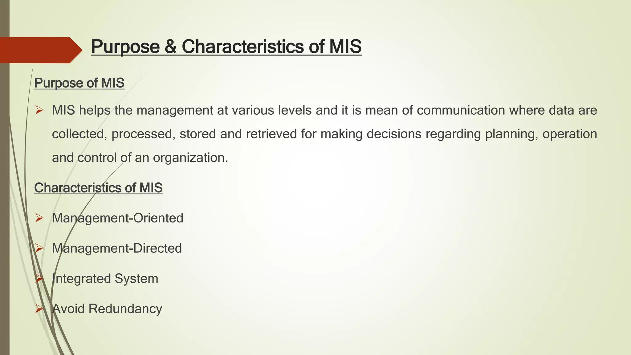 Purpose & Characteristics of MIS
Purpose of MIS
 MIS helps the management at various levels and it is mean of communication where data are
collected, processed, stored and retrieved for making decisions regarding planning, operation
and control of an organization.
Characteristics of MIS
 Management-Oriented
 Management-Directed
 Integrated System
 Avoid Redundancy
 