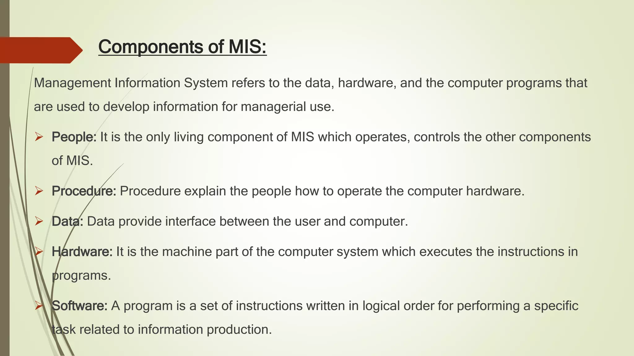 Components of MIS:
Management Information System refers to the data, hardware, and the computer programs that
are used to develop information for managerial use.
 People: It is the only living component of MIS which operates, controls the other components
of MIS.
 Procedure: Procedure explain the people how to operate the computer hardware.
 Data: Data provide interface between the user and computer.
 Hardware: It is the machine part of the computer system which executes the instructions in
programs.
 Software: A program is a set of instructions written in logical order for performing a specific
task related to information production.
 