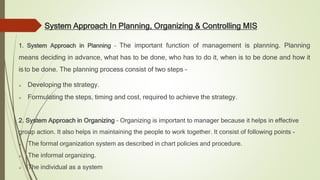 System Approach In Planning, Organizing & Controlling MIS
1. System Approach in Planning – The important function of management is planning. Planning
means deciding in advance, what has to be done, who has to do it, when is to be done and how it
is to be done. The planning process consist of two steps –
 Developing the strategy.
 Formulating the steps, timing and cost, required to achieve the strategy.
2. System Approach in Organizing – Organizing is important to manager because it helps in effective
group action. It also helps in maintaining the people to work together. It consist of following points -
 The formal organization system as described in chart policies and procedure.
 The informal organizing.
 The individual as a system
 