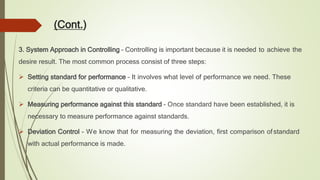 (Cont.)
3. System Approach in Controlling – Controlling is important because it is needed to achieve the
desire result. The most common process consist of three steps:
 Setting standard for performance – It involves what level of performance we need. These
criteria can be quantitative or qualitative.
 Measuring performance against this standard – Once standard have been established, it is
necessary to measure performance against standards.
 Deviation Control – We know that for measuring the deviation, first comparison ofstandard
with actual performance is made.
 
