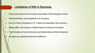 Limitations of MIS in Business
1. Piracy and cybercrime are typical examples of technological crimes.
2. Individual liberty and competence do not grow.
3. Due to a lack of progress in IT, it does not strengthen the economy.
4. Media offers will present a limited range of interests and tastes.
5. The formation of community ties and relationships will be hampered.
6. An agency’s operations become inefficient.
 