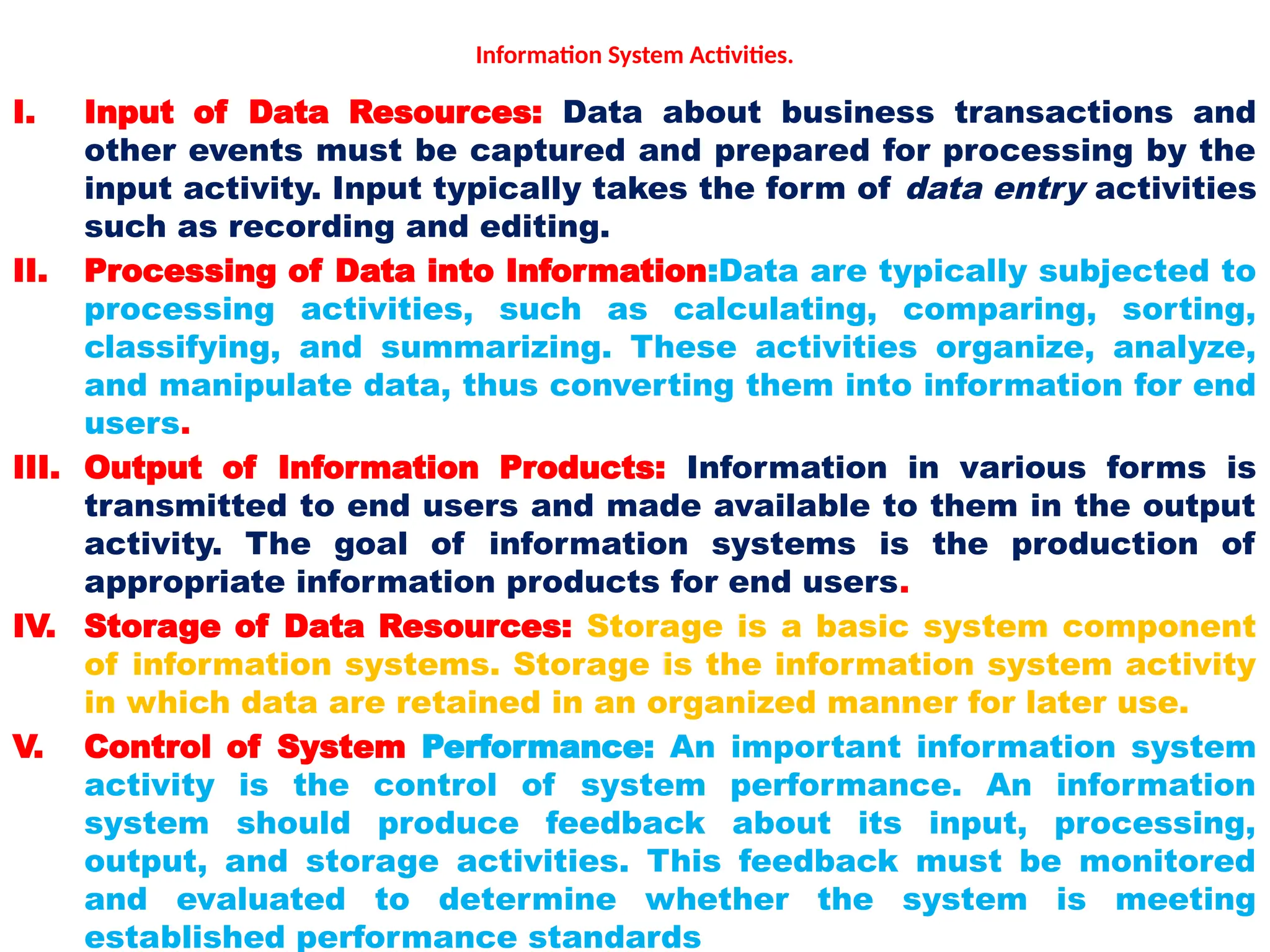 Information System Activities.
I. Input of Data Resources: Data about business transactions and
other events must be captured and prepared for processing by the
input activity. Input typically takes the form of data entry activities
such as recording and editing.
II. Processing of Data into Information:Data are typically subjected to
processing activities, such as calculating, comparing, sorting,
classifying, and summarizing. These activities organize, analyze,
and manipulate data, thus converting them into information for end
users.
III. Output of Information Products: Information in various forms is
transmitted to end users and made available to them in the output
activity. The goal of information systems is the production of
appropriate information products for end users.
IV. Storage of Data Resources: Storage is a basic system component
of information systems. Storage is the information system activity
in which data are retained in an organized manner for later use.
V. Control of System Performance: An important information system
activity is the control of system performance. An information
system should produce feedback about its input, processing,
output, and storage activities. This feedback must be monitored
and evaluated to determine whether the system is meeting
established performance standards
 