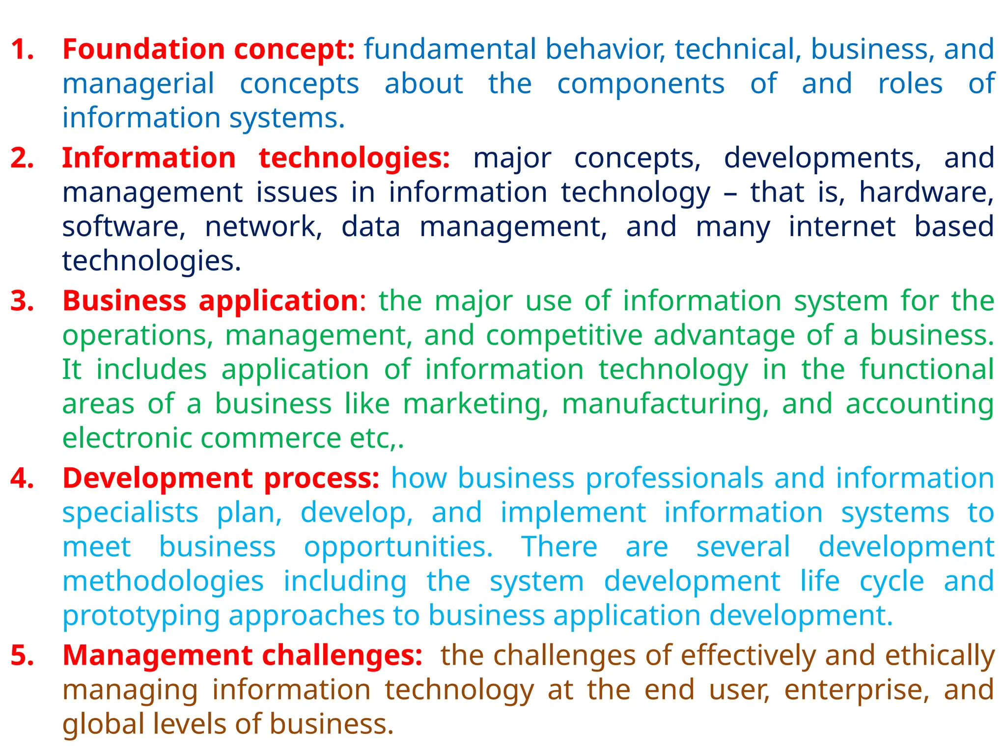 1. Foundation concept: fundamental behavior, technical, business, and
managerial concepts about the components of and roles of
information systems.
2. Information technologies: major concepts, developments, and
management issues in information technology – that is, hardware,
software, network, data management, and many internet based
technologies.
3. Business application: the major use of information system for the
operations, management, and competitive advantage of a business.
It includes application of information technology in the functional
areas of a business like marketing, manufacturing, and accounting
electronic commerce etc,.
4. Development process: how business professionals and information
specialists plan, develop, and implement information systems to
meet business opportunities. There are several development
methodologies including the system development life cycle and
prototyping approaches to business application development.
5. Management challenges: the challenges of effectively and ethically
managing information technology at the end user, enterprise, and
global levels of business.
 