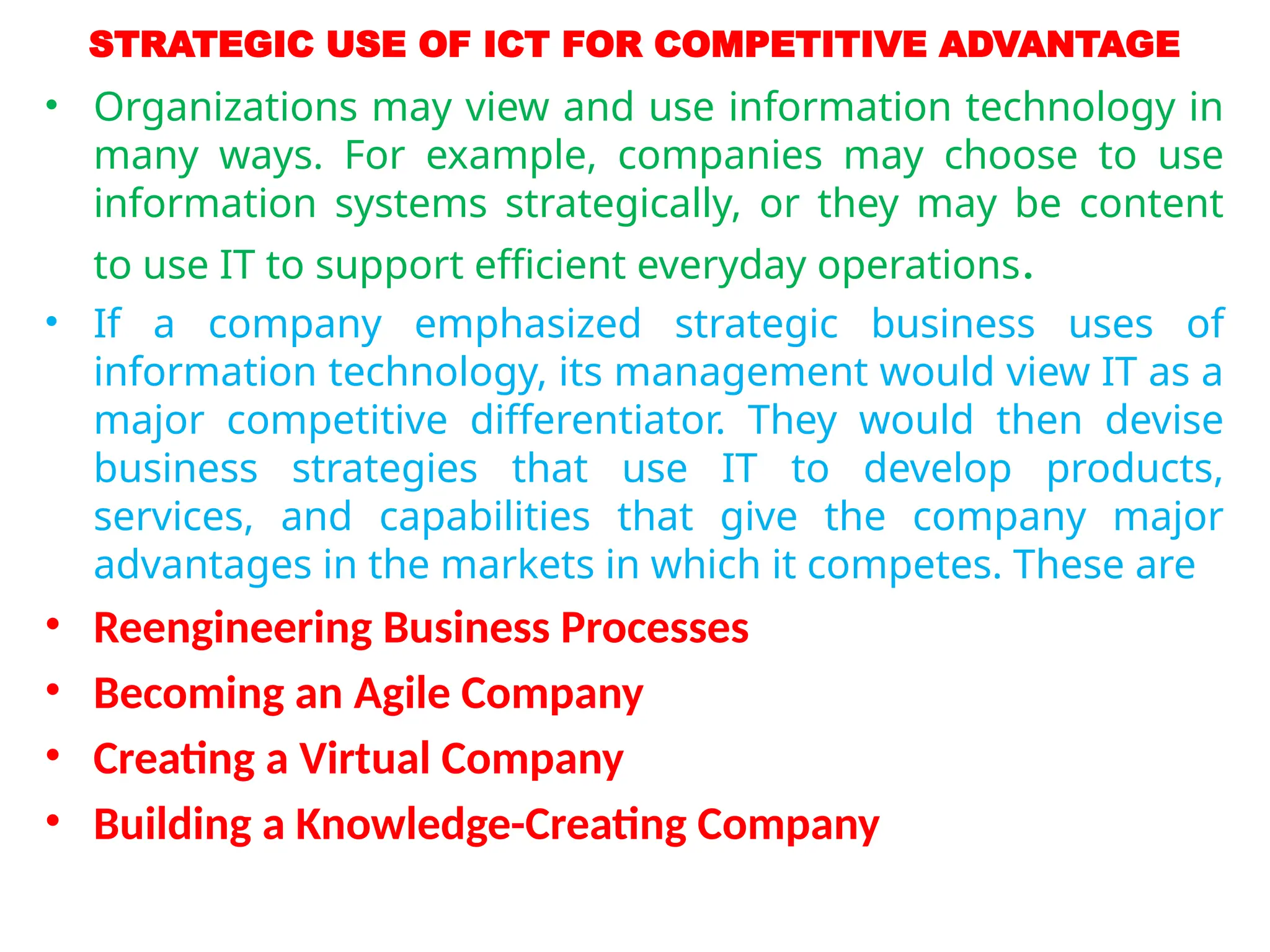 STRATEGIC USE OF ICT FOR COMPETITIVE ADVANTAGE
• Organizations may view and use information technology in
many ways. For example, companies may choose to use
information systems strategically, or they may be content
to use IT to support efficient everyday operations.
• If a company emphasized strategic business uses of
information technology, its management would view IT as a
major competitive differentiator. They would then devise
business strategies that use IT to develop products,
services, and capabilities that give the company major
advantages in the markets in which it competes. These are
• Reengineering Business Processes
• Becoming an Agile Company
• Creating a Virtual Company
• Building a Knowledge-Creating Company
 
