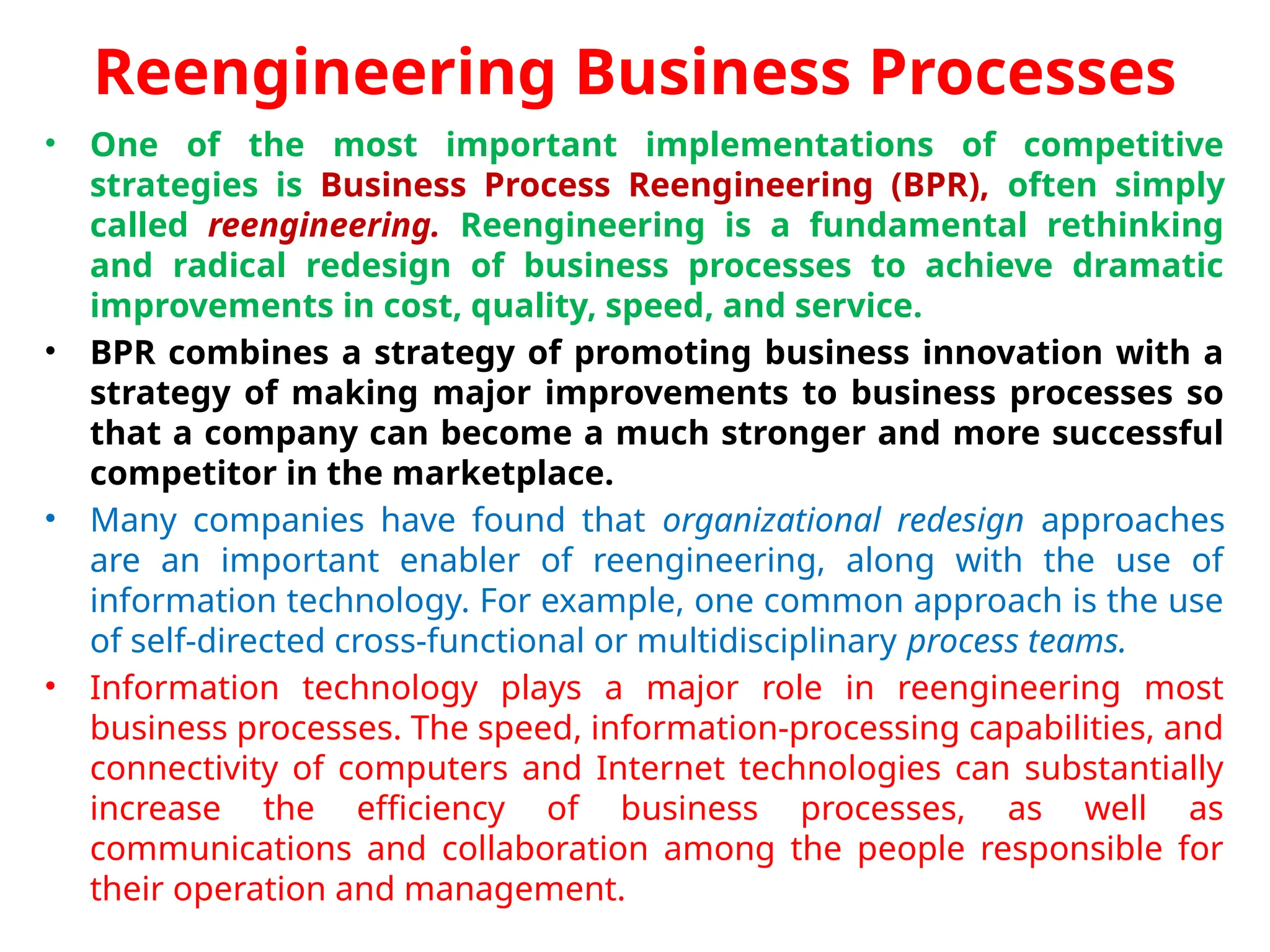 Reengineering Business Processes
• One of the most important implementations of competitive
strategies is Business Process Reengineering (BPR), often simply
called reengineering. Reengineering is a fundamental rethinking
and radical redesign of business processes to achieve dramatic
improvements in cost, quality, speed, and service.
• BPR combines a strategy of promoting business innovation with a
strategy of making major improvements to business processes so
that a company can become a much stronger and more successful
competitor in the marketplace.
• Many companies have found that organizational redesign approaches
are an important enabler of reengineering, along with the use of
information technology. For example, one common approach is the use
of self-directed cross-functional or multidisciplinary process teams.
• Information technology plays a major role in reengineering most
business processes. The speed, information-processing capabilities, and
connectivity of computers and Internet technologies can substantially
increase the efficiency of business processes, as well as
communications and collaboration among the people responsible for
their operation and management.
 
