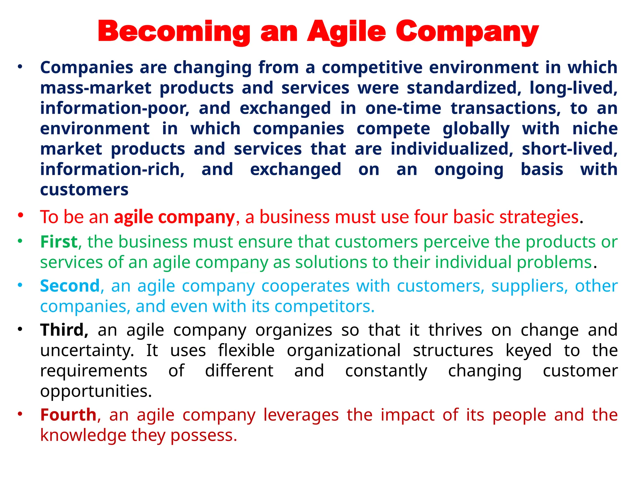 Becoming an Agile Company
• Companies are changing from a competitive environment in which
mass-market products and services were standardized, long-lived,
information-poor, and exchanged in one-time transactions, to an
environment in which companies compete globally with niche
market products and services that are individualized, short-lived,
information-rich, and exchanged on an ongoing basis with
customers
• To be an agile company, a business must use four basic strategies.
• First, the business must ensure that customers perceive the products or
services of an agile company as solutions to their individual problems.
• Second, an agile company cooperates with customers, suppliers, other
companies, and even with its competitors.
• Third, an agile company organizes so that it thrives on change and
uncertainty. It uses flexible organizational structures keyed to the
requirements of different and constantly changing customer
opportunities.
• Fourth, an agile company leverages the impact of its people and the
knowledge they possess.
 