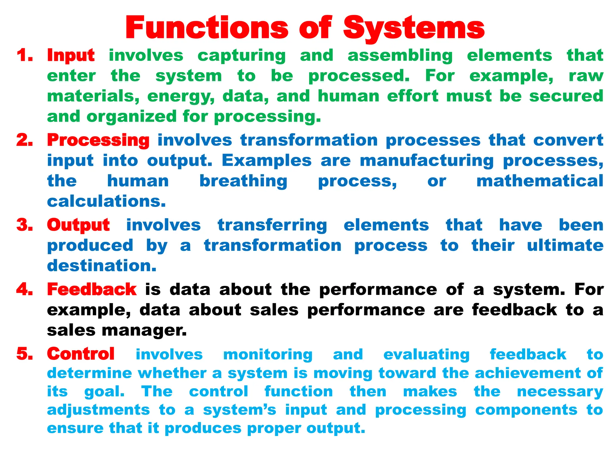 Functions of Systems
1. Input involves capturing and assembling elements that
enter the system to be processed. For example, raw
materials, energy, data, and human effort must be secured
and organized for processing.
2. Processing involves transformation processes that convert
input into output. Examples are manufacturing processes,
the human breathing process, or mathematical
calculations.
3. Output involves transferring elements that have been
produced by a transformation process to their ultimate
destination.
4. Feedback is data about the performance of a system. For
example, data about sales performance are feedback to a
sales manager.
5. Control involves monitoring and evaluating feedback to
determine whether a system is moving toward the achievement of
its goal. The control function then makes the necessary
adjustments to a system’s input and processing components to
ensure that it produces proper output.
 