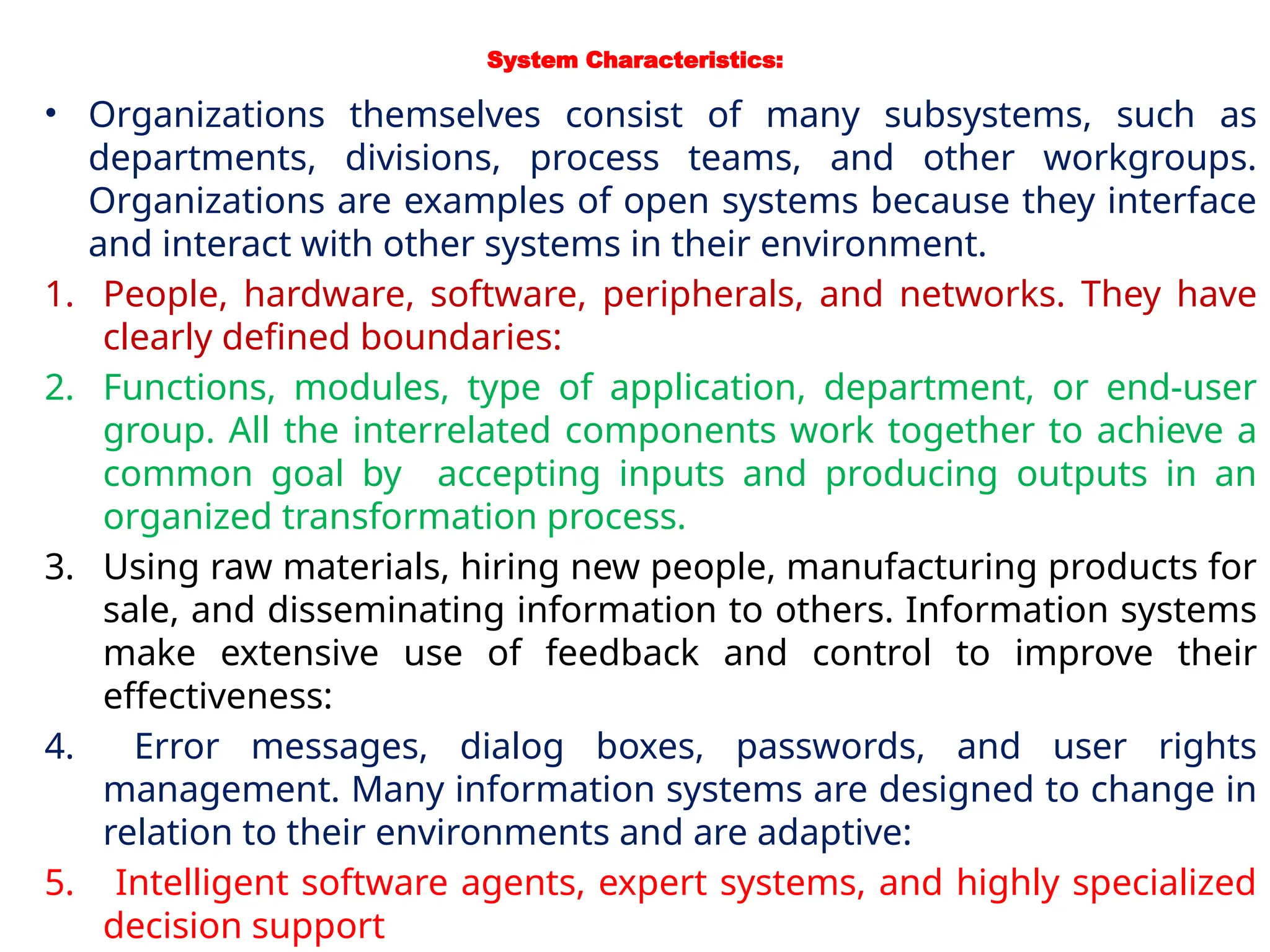 System Characteristics:
• Organizations themselves consist of many subsystems, such as
departments, divisions, process teams, and other workgroups.
Organizations are examples of open systems because they interface
and interact with other systems in their environment.
1. People, hardware, software, peripherals, and networks. They have
clearly defined boundaries:
2. Functions, modules, type of application, department, or end-user
group. All the interrelated components work together to achieve a
common goal by accepting inputs and producing outputs in an
organized transformation process.
3. Using raw materials, hiring new people, manufacturing products for
sale, and disseminating information to others. Information systems
make extensive use of feedback and control to improve their
effectiveness:
4. Error messages, dialog boxes, passwords, and user rights
management. Many information systems are designed to change in
relation to their environments and are adaptive:
5. Intelligent software agents, expert systems, and highly specialized
decision support
 