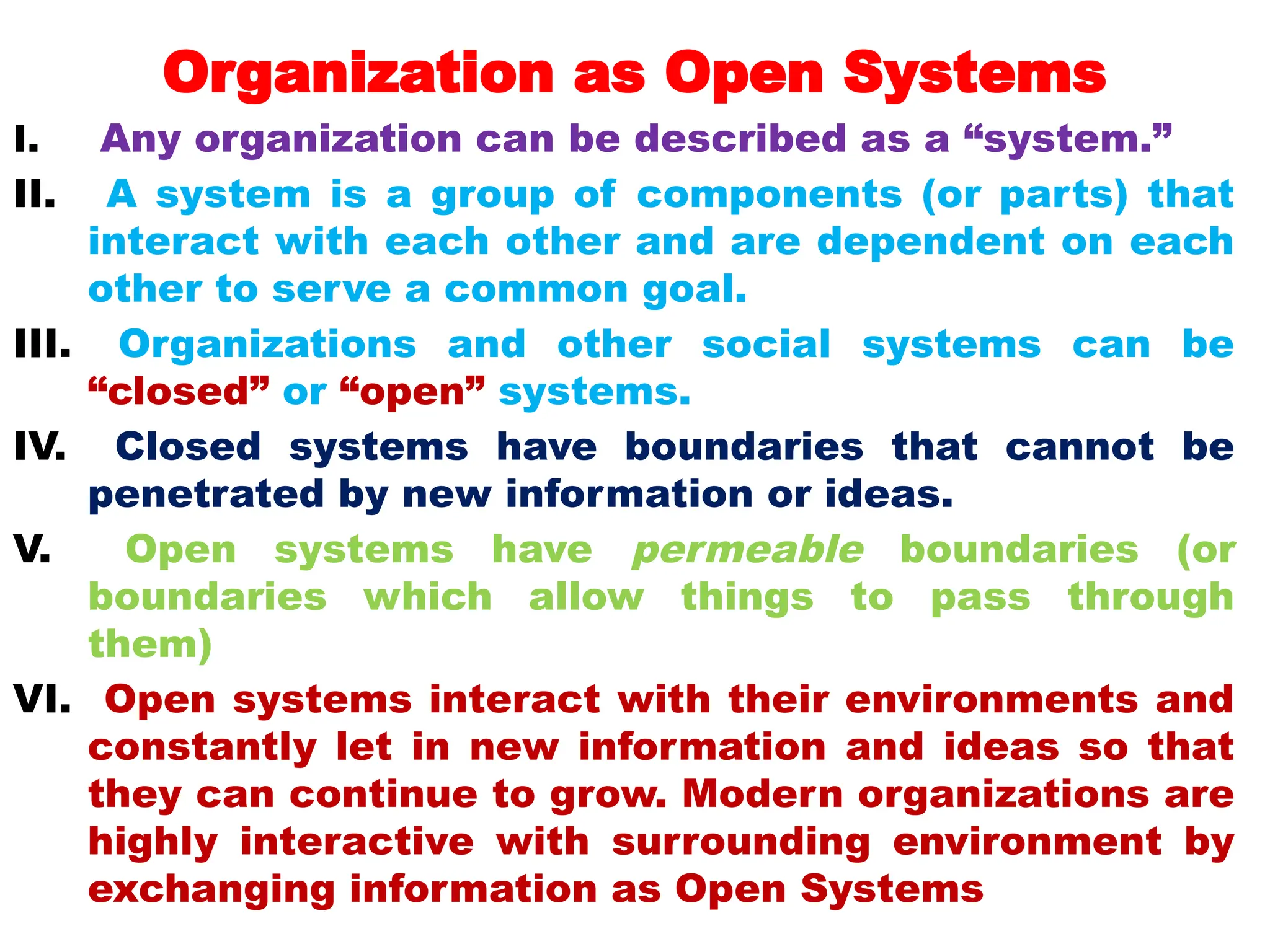 Organization as Open Systems
I. Any organization can be described as a “system.”
II. A system is a group of components (or parts) that
interact with each other and are dependent on each
other to serve a common goal.
III. Organizations and other social systems can be
“closed” or “open” systems.
IV. Closed systems have boundaries that cannot be
penetrated by new information or ideas.
V. Open systems have permeable boundaries (or
boundaries which allow things to pass through
them)
VI. Open systems interact with their environments and
constantly let in new information and ideas so that
they can continue to grow. Modern organizations are
highly interactive with surrounding environment by
exchanging information as Open Systems
 