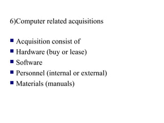 6)Computer related acquisitions
 Acquisition consist of
 Hardware (buy or lease)
 Software
 Personnel (internal or external)
 Materials (manuals)
 