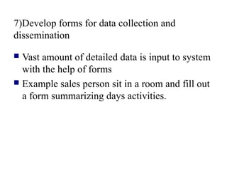 7)Develop forms for data collection and
dissemination
 Vast amount of detailed data is input to system
with the help of forms
 Example sales person sit in a room and fill out
a form summarizing days activities.
 